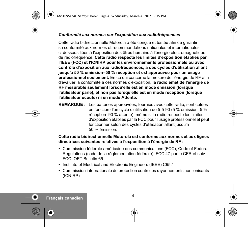 4Français canadienConformité aux normes sur l&apos;exposition aux radiofréquencesCette radio bidirectionnelle Motorola a été conçue et testée afin de garantir sa conformité aux normes et recommandations nationales et internationales ci-dessous liées à l&apos;exposition des êtres humains à l&apos;énergie électromagnétique de radiofréquence. Cette radio respecte les limites d&apos;exposition établies par l&apos;IEEE (FCC) et l&apos;ICNIRP pour les environnements professionnels ou avec contrôle d&apos;exposition aux radiofréquences, à des cycles d&apos;utilisation allant jusqu&apos;à 50 % émission–50 % réception et est approuvée pour un usage professionnel seulement. En ce qui concerne la mesure de l&apos;énergie de RF afin d&apos;évaluer la conformité à ces normes d&apos;exposition, la radio émet de l&apos;énergie de RF mesurable seulement lorsqu&apos;elle est en mode émission (lorsque l&apos;utilisateur parle), et non pas lorsqu&apos;elle est en mode réception (lorsque l&apos;utilisateur écoute) ni en mode Attente.REMARQUE : Les batteries approuvées, fournies avec cette radio, sont cotées en fonction d&apos;un cycle d&apos;utilisation de 5-5-90 (5 % émission–5 % réception–90 % attente), même si la radio respecte les limites d&apos;exposition établies par la FCC pour l&apos;usage professionnel et peut fonctionner selon des cycles d&apos;utilisation allant jusqu&apos;à 50 % émission.Cette radio bidirectionnelle Motorola est conforme aux normes et aux lignes directrices suivantes relatives à l&apos;exposition à l&apos;énergie de RF :• Commission fédérale américaine des communications (FCC), Code of Federal Regulations (code de la réglementation fédérale); FCC 47 partie CFR et suiv. FCC, OET Bulletin 65• Institute of Electrical and Electronic Engineers (IEEE) C95.1• Commission internationale de protection contre les rayonnements non ionisants (ICNIRP)6881095C98_SafetyP.book  Page 4  Wednesday, March 4, 2015  2:35 PM