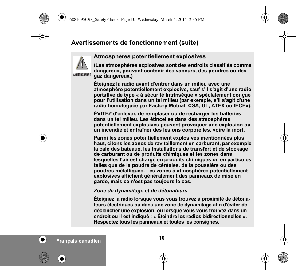 10Français canadienAvertissements de fonctionnement (suite)Atmosphères potentiellement explosives (Les atmosphères explosives sont des endroits classifiés comme dangereux, pouvant contenir des vapeurs, des poudres ou des gaz dangereux.) Éteignez la radio avant d&apos;entrer dans un milieu avec une atmosphère potentiellement explosive, sauf s&apos;il s&apos;agit d&apos;une radio portative de type « à sécurité intrinsèque » spécialement conçue pour l&apos;utilisation dans un tel milieu (par exemple, s&apos;il s&apos;agit d&apos;une radio homologuée par Factory Mutual, CSA, UL, ATEX ou IECEx).ÉVITEZ d&apos;enlever, de remplacer ou de recharger les batteries dans un tel milieu. Les étincelles dans des atmosphères potentiellement explosives peuvent provoquer une explosion ou un incendie et entraîner des lésions corporelles, voire la mort.Parmi les zones potentiellement explosives mentionnées plus haut, citons les zones de ravitaillement en carburant, par exemple la cale des bateaux, les installations de transfert et de stockage de carburant ou de produits chimiques et les zones dans lesquelles l&apos;air est chargé en produits chimiques ou en particules telles que de la poudre de céréales, de la poussière ou des poudres métalliques. Les zones à atmosphères potentiellement explosives affichent généralement des panneaux de mise en garde, mais ce n&apos;est pas toujours le cas.Zone de dynamitage et de détonateursÉteignez la radio lorsque vous vous trouvez à proximité de détona-teurs électriques ou dans une zone de dynamitage afin d&apos;éviter de déclencher une explosion, ou lorsque vous vous trouvez dans un endroit où il est indiqué : « Éteindre les radios bidirectionnelles ». Respectez tous les panneaux et toutes les consignes. AVERTISSEMENT6881095C98_SafetyP.book  Page 10  Wednesday, March 4, 2015  2:35 PM