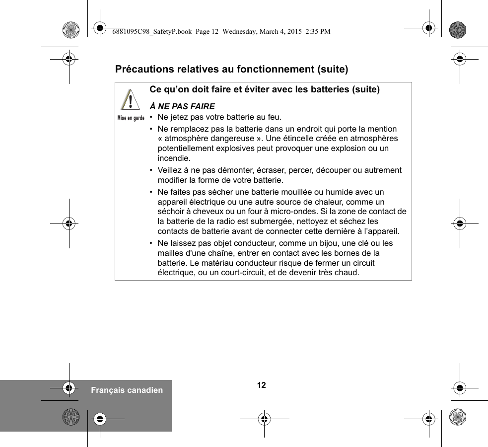 12Français canadienPrécautions relatives au fonctionnement (suite)Ce qu’on doit faire et éviter avec les batteries (suite)À NE PAS FAIRE• Ne jetez pas votre batterie au feu.• Ne remplacez pas la batterie dans un endroit qui porte la mention « atmosphère dangereuse ». Une étincelle créée en atmosphères potentiellement explosives peut provoquer une explosion ou un incendie.• Veillez à ne pas démonter, écraser, percer, découper ou autrement modifier la forme de votre batterie.• Ne faites pas sécher une batterie mouillée ou humide avec un appareil électrique ou une autre source de chaleur, comme un séchoir à cheveux ou un four à micro-ondes. Si la zone de contact de la batterie de la radio est submergée, nettoyez et séchez les contacts de batterie avant de connecter cette dernière à l’appareil.• Ne laissez pas objet conducteur, comme un bijou, une clé ou les mailles d&apos;une chaîne, entrer en contact avec les bornes de la batterie. Le matériau conducteur risque de fermer un circuit électrique, ou un court-circuit, et de devenir très chaud.!Mise en garde6881095C98_SafetyP.book  Page 12  Wednesday, March 4, 2015  2:35 PM