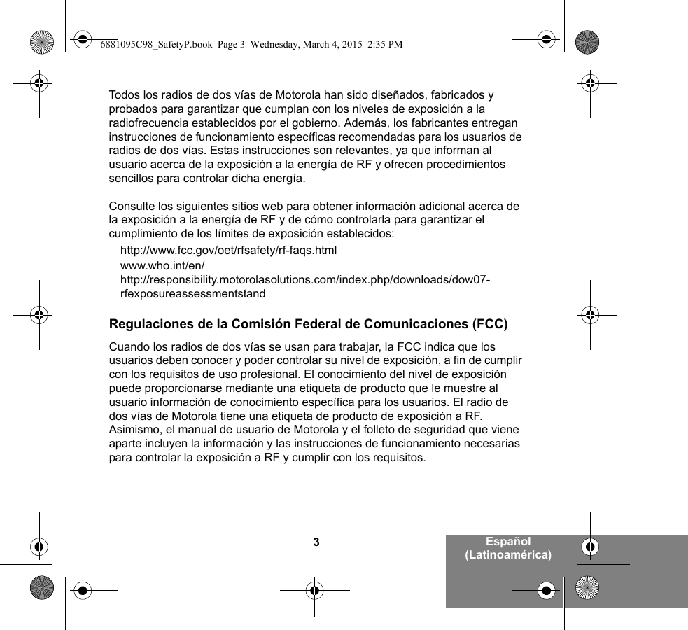 3Español (Latinoamérica)Todos los radios de dos vías de Motorola han sido diseñados, fabricados y probados para garantizar que cumplan con los niveles de exposición a la radiofrecuencia establecidos por el gobierno. Además, los fabricantes entregan instrucciones de funcionamiento específicas recomendadas para los usuarios de radios de dos vías. Estas instrucciones son relevantes, ya que informan al usuario acerca de la exposición a la energía de RF y ofrecen procedimientos sencillos para controlar dicha energía.Consulte los siguientes sitios web para obtener información adicional acerca de la exposición a la energía de RF y de cómo controlarla para garantizar el cumplimiento de los límites de exposición establecidos:http://www.fcc.gov/oet/rfsafety/rf-faqs.htmlwww.who.int/en/http://responsibility.motorolasolutions.com/index.php/downloads/dow07-rfexposureassessmentstandRegulaciones de la Comisión Federal de Comunicaciones (FCC)Cuando los radios de dos vías se usan para trabajar, la FCC indica que los usuarios deben conocer y poder controlar su nivel de exposición, a fin de cumplir con los requisitos de uso profesional. El conocimiento del nivel de exposición puede proporcionarse mediante una etiqueta de producto que le muestre al usuario información de conocimiento específica para los usuarios. El radio de dos vías de Motorola tiene una etiqueta de producto de exposición a RF. Asimismo, el manual de usuario de Motorola y el folleto de seguridad que viene aparte incluyen la información y las instrucciones de funcionamiento necesarias para controlar la exposición a RF y cumplir con los requisitos. 6881095C98_SafetyP.book  Page 3  Wednesday, March 4, 2015  2:35 PM