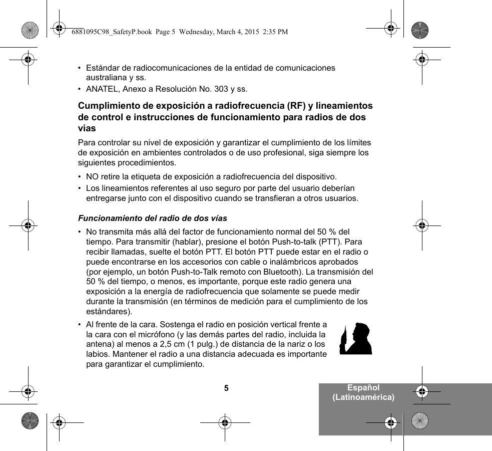 5Español (Latinoamérica)• Estándar de radiocomunicaciones de la entidad de comunicaciones australiana y ss.• ANATEL, Anexo a Resolución No. 303 y ss.Cumplimiento de exposición a radiofrecuencia (RF) y lineamientos de control e instrucciones de funcionamiento para radios de dos víasPara controlar su nivel de exposición y garantizar el cumplimiento de los límites de exposición en ambientes controlados o de uso profesional, siga siempre los siguientes procedimientos.• NO retire la etiqueta de exposición a radiofrecuencia del dispositivo.• Los lineamientos referentes al uso seguro por parte del usuario deberían entregarse junto con el dispositivo cuando se transfieran a otros usuarios.Funcionamiento del radio de dos vías• No transmita más allá del factor de funcionamiento normal del 50 % del tiempo. Para transmitir (hablar), presione el botón Push-to-talk (PTT). Para recibir llamadas, suelte el botón PTT. El botón PTT puede estar en el radio o puede encontrarse en los accesorios con cable o inalámbricos aprobados (por ejemplo, un botón Push-to-Talk remoto con Bluetooth). La transmisión del 50 % del tiempo, o menos, es importante, porque este radio genera una exposición a la energía de radiofrecuencia que solamente se puede medir durante la transmisión (en términos de medición para el cumplimiento de los estándares).• Al frente de la cara. Sostenga el radio en posición vertical frente a la cara con el micrófono (y las demás partes del radio, incluida la antena) al menos a 2,5 cm (1 pulg.) de distancia de la nariz o los labios. Mantener el radio a una distancia adecuada es importante para garantizar el cumplimiento. 6881095C98_SafetyP.book  Page 5  Wednesday, March 4, 2015  2:35 PM