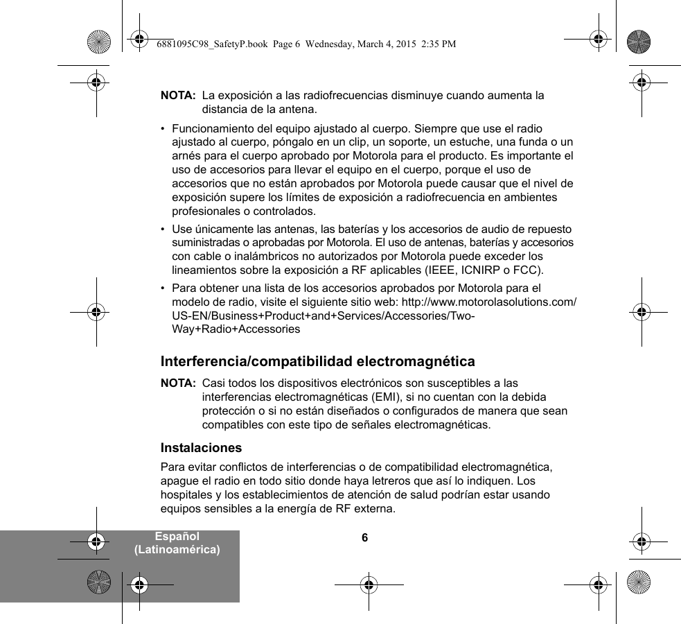 6Español (Latinoamérica)NOTA: La exposición a las radiofrecuencias disminuye cuando aumenta la distancia de la antena.• Funcionamiento del equipo ajustado al cuerpo. Siempre que use el radio ajustado al cuerpo, póngalo en un clip, un soporte, un estuche, una funda o un arnés para el cuerpo aprobado por Motorola para el producto. Es importante el uso de accesorios para llevar el equipo en el cuerpo, porque el uso de accesorios que no están aprobados por Motorola puede causar que el nivel de exposición supere los límites de exposición a radiofrecuencia en ambientes profesionales o controlados. • Use únicamente las antenas, las baterías y los accesorios de audio de repuesto suministradas o aprobadas por Motorola. El uso de antenas, baterías y accesorios con cable o inalámbricos no autorizados por Motorola puede exceder los lineamientos sobre la exposición a RF aplicables (IEEE, ICNIRP o FCC).• Para obtener una lista de los accesorios aprobados por Motorola para el modelo de radio, visite el siguiente sitio web: http://www.motorolasolutions.com/US-EN/Business+Product+and+Services/Accessories/Two-Way+Radio+AccessoriesInterferencia/compatibilidad electromagnéticaNOTA: Casi todos los dispositivos electrónicos son susceptibles a las interferencias electromagnéticas (EMI), si no cuentan con la debida protección o si no están diseñados o configurados de manera que sean compatibles con este tipo de señales electromagnéticas.InstalacionesPara evitar conflictos de interferencias o de compatibilidad electromagnética, apague el radio en todo sitio donde haya letreros que así lo indiquen. Los hospitales y los establecimientos de atención de salud podrían estar usando equipos sensibles a la energía de RF externa.6881095C98_SafetyP.book  Page 6  Wednesday, March 4, 2015  2:35 PM