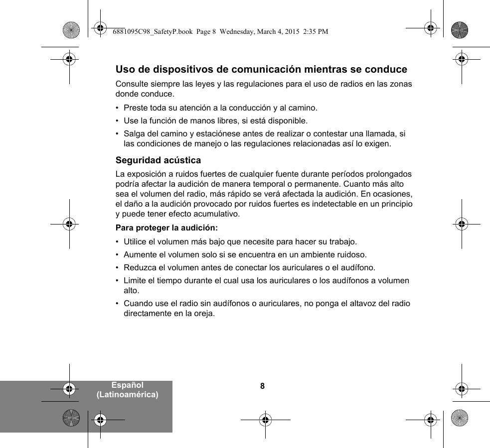 8Español (Latinoamérica)Uso de dispositivos de comunicación mientras se conduceConsulte siempre las leyes y las regulaciones para el uso de radios en las zonas donde conduce.• Preste toda su atención a la conducción y al camino.• Use la función de manos libres, si está disponible.• Salga del camino y estaciónese antes de realizar o contestar una llamada, si las condiciones de manejo o las regulaciones relacionadas así lo exigen.Seguridad acústicaLa exposición a ruidos fuertes de cualquier fuente durante períodos prolongados podría afectar la audición de manera temporal o permanente. Cuanto más alto sea el volumen del radio, más rápido se verá afectada la audición. En ocasiones, el daño a la audición provocado por ruidos fuertes es indetectable en un principio y puede tener efecto acumulativo.Para proteger la audición:• Utilice el volumen más bajo que necesite para hacer su trabajo.• Aumente el volumen solo si se encuentra en un ambiente ruidoso.• Reduzca el volumen antes de conectar los auriculares o el audífono.• Limite el tiempo durante el cual usa los auriculares o los audífonos a volumen alto.• Cuando use el radio sin audífonos o auriculares, no ponga el altavoz del radio directamente en la oreja.6881095C98_SafetyP.book  Page 8  Wednesday, March 4, 2015  2:35 PM