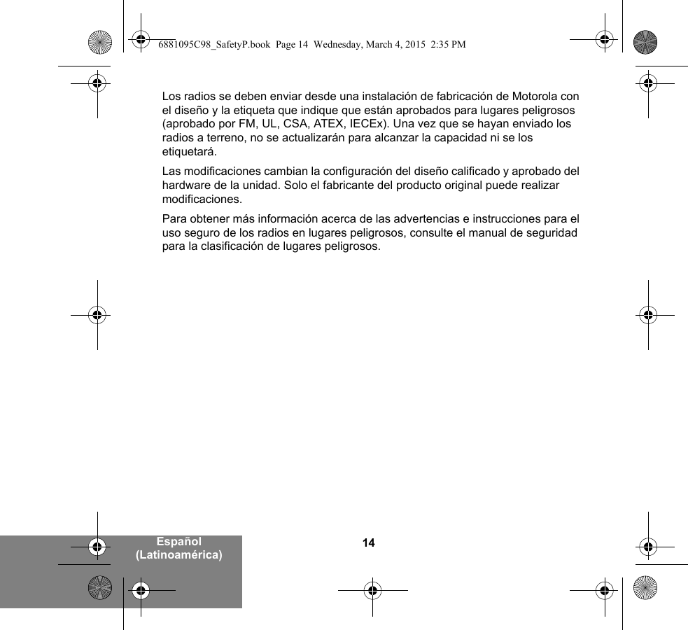 14Español (Latinoamérica)Los radios se deben enviar desde una instalación de fabricación de Motorola con el diseño y la etiqueta que indique que están aprobados para lugares peligrosos (aprobado por FM, UL, CSA, ATEX, IECEx). Una vez que se hayan enviado los radios a terreno, no se actualizarán para alcanzar la capacidad ni se los etiquetará.Las modificaciones cambian la configuración del diseño calificado y aprobado del hardware de la unidad. Solo el fabricante del producto original puede realizar modificaciones.Para obtener más información acerca de las advertencias e instrucciones para el uso seguro de los radios en lugares peligrosos, consulte el manual de seguridad para la clasificación de lugares peligrosos.6881095C98_SafetyP.book  Page 14  Wednesday, March 4, 2015  2:35 PM