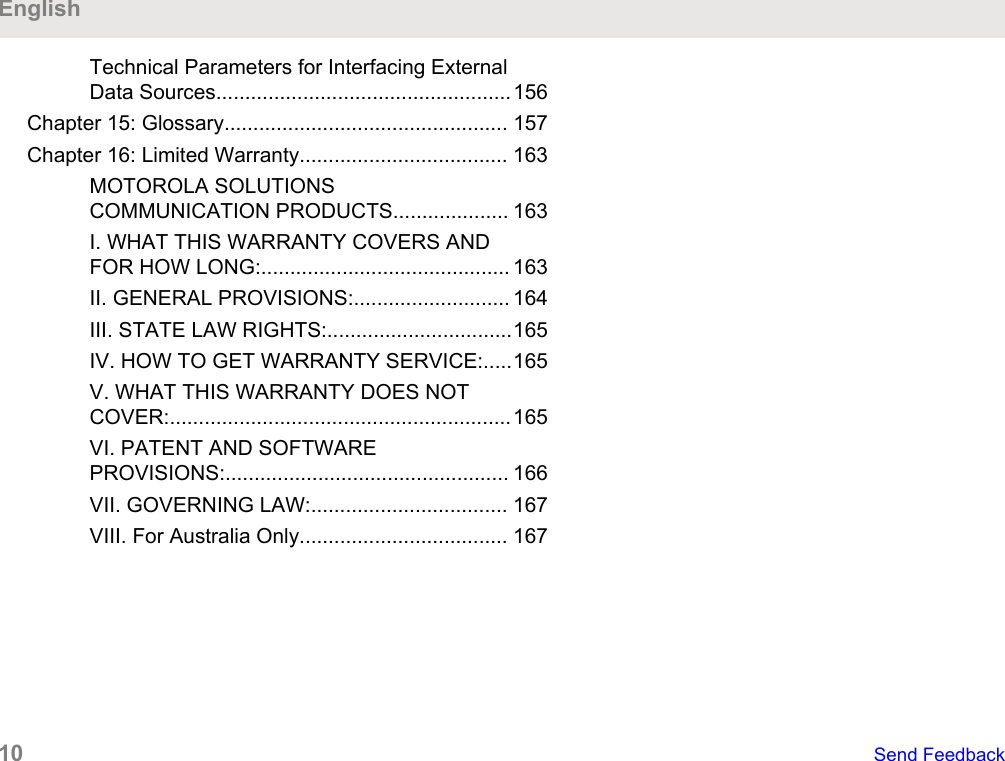Technical Parameters for Interfacing ExternalData Sources...................................................156Chapter 15: Glossary................................................. 157Chapter 16: Limited Warranty.................................... 163MOTOROLA SOLUTIONSCOMMUNICATION PRODUCTS.................... 163I. WHAT THIS WARRANTY COVERS ANDFOR HOW LONG:........................................... 163II. GENERAL PROVISIONS:........................... 164III. STATE LAW RIGHTS:................................165IV. HOW TO GET WARRANTY SERVICE:.....165V. WHAT THIS WARRANTY DOES NOTCOVER:...........................................................165VI. PATENT AND SOFTWAREPROVISIONS:................................................. 166VII. GOVERNING LAW:.................................. 167VIII. For Australia Only.................................... 167English10   Send Feedback