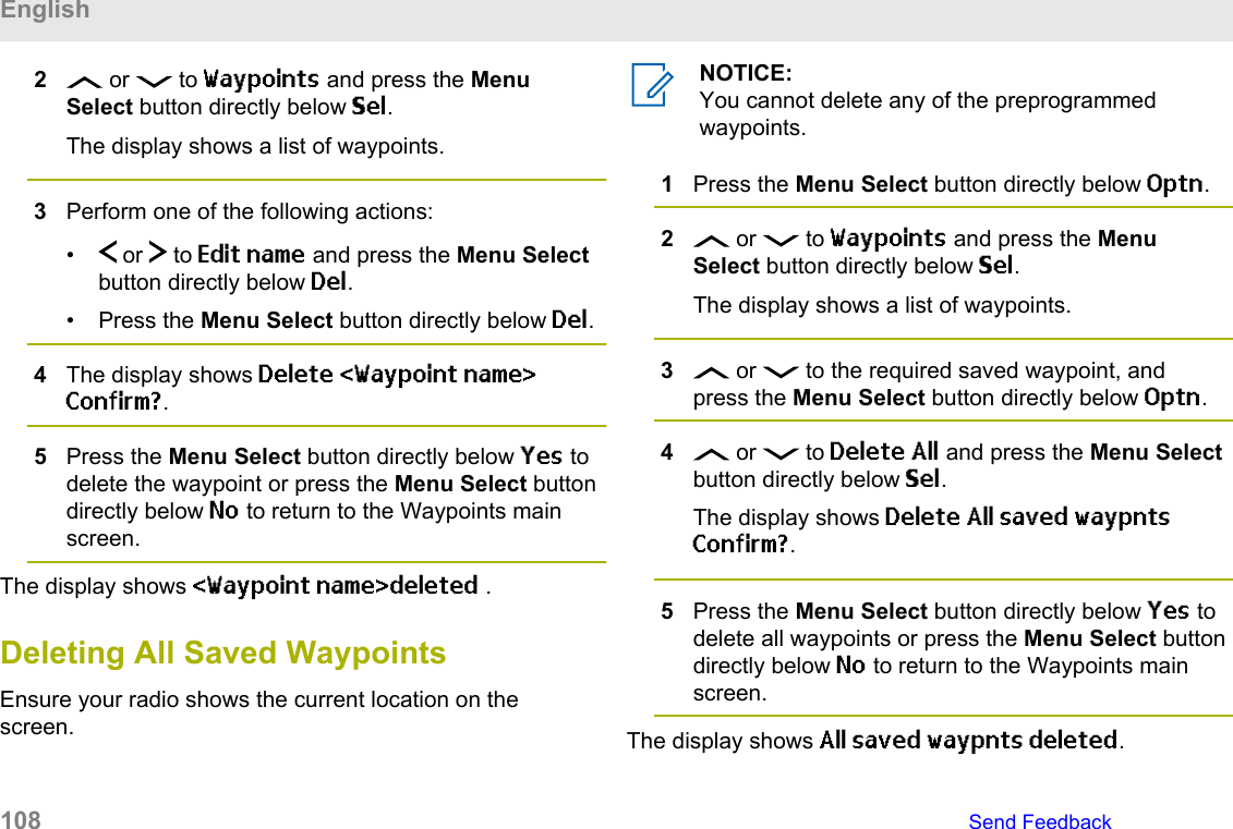 2 or   to Waypoints and press the MenuSelect button directly below Sel.The display shows a list of waypoints.3Perform one of the following actions:•  or   to Edit name and press the Menu Selectbutton directly below Del.• Press the Menu Select button directly below Del.4The display shows Delete &lt;Waypoint name&gt;Confirm?.5Press the Menu Select button directly below Yes todelete the waypoint or press the Menu Select buttondirectly below No to return to the Waypoints mainscreen.The display shows &lt;Waypoint name&gt;deleted .Deleting All Saved WaypointsEnsure your radio shows the current location on thescreen.NOTICE:You cannot delete any of the preprogrammedwaypoints.1Press the Menu Select button directly below Optn.2 or   to Waypoints and press the MenuSelect button directly below Sel.The display shows a list of waypoints.3 or   to the required saved waypoint, andpress the Menu Select button directly below Optn.4 or   to Delete All and press the Menu Selectbutton directly below Sel.The display shows Delete All saved waypntsConfirm?.5Press the Menu Select button directly below Yes todelete all waypoints or press the Menu Select buttondirectly below No to return to the Waypoints mainscreen.The display shows All saved waypnts deleted.English108   Send Feedback
