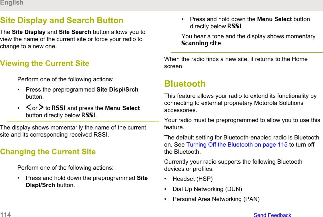 Site Display and Search ButtonThe Site Display and Site Search button allows you toview the name of the current site or force your radio tochange to a new one.Viewing the Current SitePerform one of the following actions:• Press the preprogrammed Site Displ/Srchbutton.•  or   to RSSI and press the Menu Selectbutton directly below RSSI.The display shows momentarily the name of the currentsite and its corresponding received RSSI.Changing the Current SitePerform one of the following actions:• Press and hold down the preprogrammed SiteDispl/Srch button.• Press and hold down the Menu Select buttondirectly below RSSI.You hear a tone and the display shows momentaryScanning site.When the radio finds a new site, it returns to the Homescreen.BluetoothThis feature allows your radio to extend its functionality byconnecting to external proprietary Motorola Solutionsaccessories.Your radio must be preprogrammed to allow you to use thisfeature.The default setting for Bluetooth-enabled radio is Bluetoothon. See Turning Off the Bluetooth on page 115 to turn offthe Bluetooth.Currently your radio supports the following Bluetoothdevices or profiles.• Headset (HSP)• Dial Up Networking (DUN)• Personal Area Networking (PAN)English114   Send Feedback