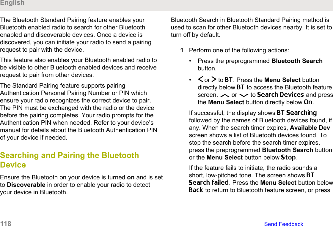 The Bluetooth Standard Pairing feature enables yourBluetooth enabled radio to search for other Bluetoothenabled and discoverable devices. Once a device isdiscovered, you can initiate your radio to send a pairingrequest to pair with the device.This feature also enables your Bluetooth enabled radio tobe visible to other Bluetooth enabled devices and receiverequest to pair from other devices.The Standard Pairing feature supports pairingAuthentication Personal Pairing Number or PIN whichensure your radio recognizes the correct device to pair.The PIN must be exchanged with the radio or the devicebefore the pairing completes. Your radio prompts for theAuthentication PIN when needed. Refer to your device’smanual for details about the Bluetooth Authentication PINof your device if needed.Searching and Pairing the BluetoothDeviceEnsure the Bluetooth on your device is turned on and is setto Discoverable in order to enable your radio to detectyour device in Bluetooth.Bluetooth Search in Bluetooth Standard Pairing method isused to scan for other Bluetooth devices nearby. It is set toturn off by default.1Perform one of the following actions:• Press the preprogrammed Bluetooth Searchbutton.•  or   to BT. Press the Menu Select buttondirectly below BT to access the Bluetooth featurescreen.   or   to Search Devices and pressthe Menu Select button directly below On.If successful, the display shows BT Searchingfollowed by the names of Bluetooth devices found, ifany. When the search timer expires, Available Devscreen shows a list of Bluetooth devices found. Tostop the search before the search timer expires,press the preprogrammed Bluetooth Search buttonor the Menu Select button below Stop.If the feature fails to initiate, the radio sounds ashort, low-pitched tone. The screen shows BTSearch failed. Press the Menu Select button belowBack to return to Bluetooth feature screen, or pressEnglish118   Send Feedback