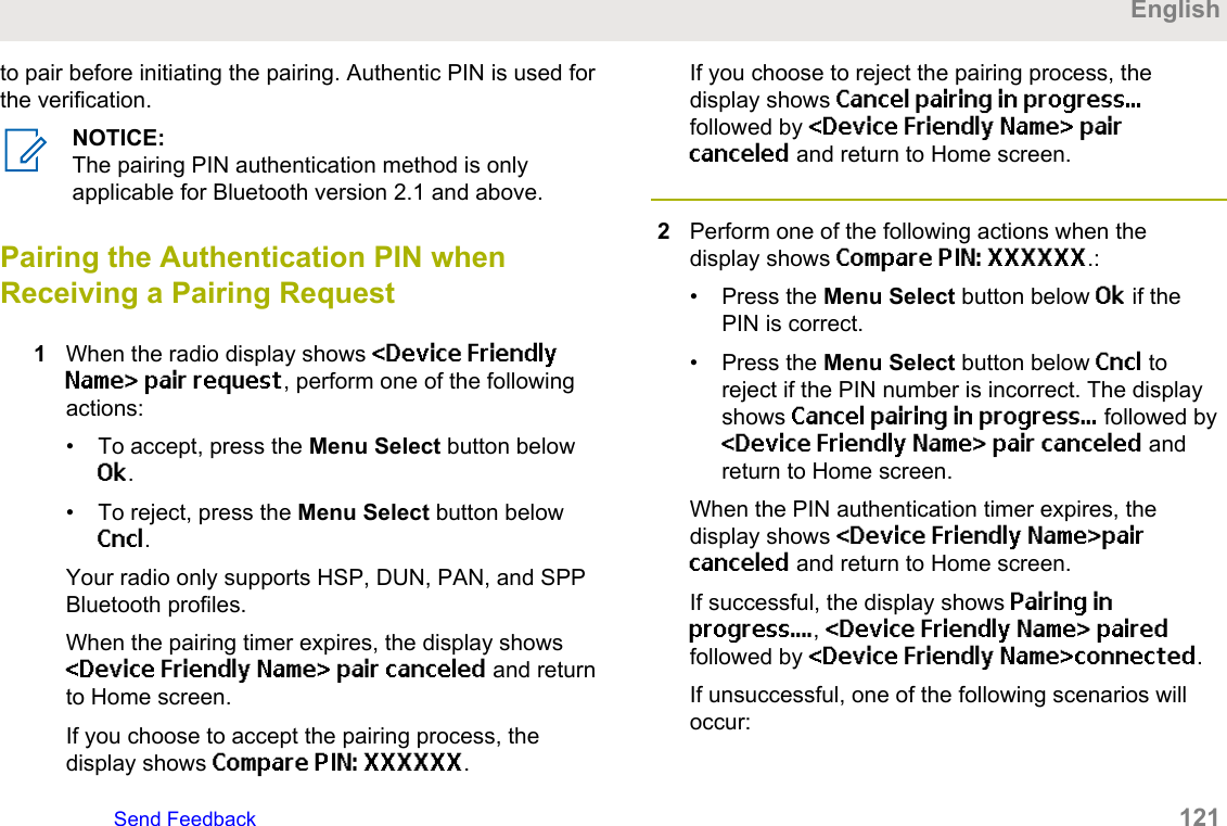 to pair before initiating the pairing. Authentic PIN is used forthe verification.NOTICE:The pairing PIN authentication method is onlyapplicable for Bluetooth version 2.1 and above.Pairing the Authentication PIN whenReceiving a Pairing Request1When the radio display shows &lt;Device FriendlyName&gt; pair request, perform one of the followingactions:• To accept, press the Menu Select button belowOk.• To reject, press the Menu Select button belowCncl.Your radio only supports HSP, DUN, PAN, and SPPBluetooth profiles.When the pairing timer expires, the display shows&lt;Device Friendly Name&gt; pair canceled and returnto Home screen.If you choose to accept the pairing process, thedisplay shows Compare PIN: XXXXXX.If you choose to reject the pairing process, thedisplay shows Cancel pairing in progress...followed by &lt;Device Friendly Name&gt; paircanceled and return to Home screen.2Perform one of the following actions when thedisplay shows Compare PIN: XXXXXX.:• Press the Menu Select button below Ok if thePIN is correct.• Press the Menu Select button below Cncl toreject if the PIN number is incorrect. The displayshows Cancel pairing in progress... followed by&lt;Device Friendly Name&gt; pair canceled andreturn to Home screen.When the PIN authentication timer expires, thedisplay shows &lt;Device Friendly Name&gt;paircanceled and return to Home screen.If successful, the display shows Pairing inprogress...., &lt;Device Friendly Name&gt; pairedfollowed by &lt;Device Friendly Name&gt;connected.If unsuccessful, one of the following scenarios willoccur:EnglishSend Feedback   121