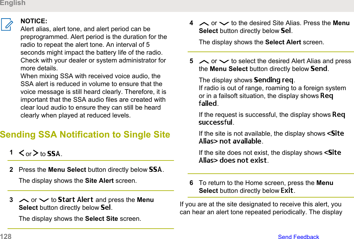 NOTICE:Alert alias, alert tone, and alert period can bepreprogrammed. Alert period is the duration for theradio to repeat the alert tone. An interval of 5seconds might impact the battery life of the radio.Check with your dealer or system administrator formore details.When mixing SSA with received voice audio, theSSA alert is reduced in volume to ensure that thevoice message is still heard clearly. Therefore, it isimportant that the SSA audio files are created withclear loud audio to ensure they can still be heardclearly when played at reduced levels.Sending SSA Notification to Single Site1 or   to SSA.2Press the Menu Select button directly below SSA.The display shows the Site Alert screen.3 or   to Start Alert and press the MenuSelect button directly below Sel.The display shows the Select Site screen.4 or   to the desired Site Alias. Press the MenuSelect button directly below Sel.The display shows the Select Alert screen.5 or   to select the desired Alert Alias and pressthe Menu Select button directly below Send.The display shows Sending req.If radio is out of range, roaming to a foreign systemor in a failsoft situation, the display shows Reqfailed.If the request is successful, the display shows Reqsuccessful.If the site is not available, the display shows &lt;SiteAlias&gt; not available.If the site does not exist, the display shows &lt;SiteAlias&gt; does not exist.6To return to the Home screen, press the MenuSelect button directly below Exit.If you are at the site designated to receive this alert, youcan hear an alert tone repeated periodically. The displayEnglish128   Send Feedback