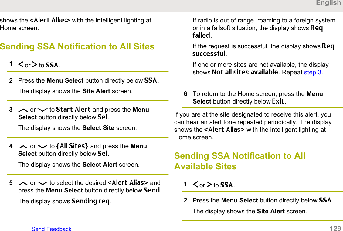 shows the &lt;Alert Alias&gt; with the intelligent lighting atHome screen.Sending SSA Notification to All Sites1 or   to SSA.2Press the Menu Select button directly below SSA.The display shows the Site Alert screen.3 or   to Start Alert and press the MenuSelect button directly below Sel.The display shows the Select Site screen.4 or   to [All Sites] and press the MenuSelect button directly below Sel.The display shows the Select Alert screen.5 or   to select the desired &lt;Alert Alias&gt; andpress the Menu Select button directly below Send.The display shows Sending req.If radio is out of range, roaming to a foreign systemor in a failsoft situation, the display shows Reqfailed.If the request is successful, the display shows Reqsuccessful.If one or more sites are not available, the displayshows Not all sites available. Repeat step 3.6To return to the Home screen, press the MenuSelect button directly below Exit.If you are at the site designated to receive this alert, youcan hear an alert tone repeated periodically. The displayshows the &lt;Alert Alias&gt; with the intelligent lighting atHome screen.Sending SSA Notification to AllAvailable Sites1 or   to SSA.2Press the Menu Select button directly below SSA.The display shows the Site Alert screen.EnglishSend Feedback   129