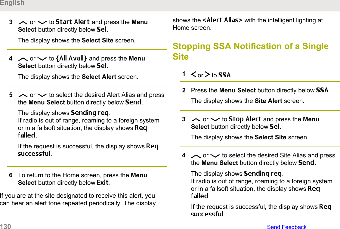 3 or   to Start Alert and press the MenuSelect button directly below Sel.The display shows the Select Site screen.4 or   to [All Avail] and press the MenuSelect button directly below Sel.The display shows the Select Alert screen.5 or   to select the desired Alert Alias and pressthe Menu Select button directly below Send.The display shows Sending req.If radio is out of range, roaming to a foreign systemor in a failsoft situation, the display shows Reqfailed.If the request is successful, the display shows Reqsuccessful.6To return to the Home screen, press the MenuSelect button directly below Exit.If you are at the site designated to receive this alert, youcan hear an alert tone repeated periodically. The displayshows the &lt;Alert Alias&gt; with the intelligent lighting atHome screen.Stopping SSA Notification of a SingleSite1 or   to SSA.2Press the Menu Select button directly below SSA.The display shows the Site Alert screen.3 or   to Stop Alert and press the MenuSelect button directly below Sel.The display shows the Select Site screen.4 or   to select the desired Site Alias and pressthe Menu Select button directly below Send.The display shows Sending req.If radio is out of range, roaming to a foreign systemor in a failsoft situation, the display shows Reqfailed.If the request is successful, the display shows Reqsuccessful.English130   Send Feedback