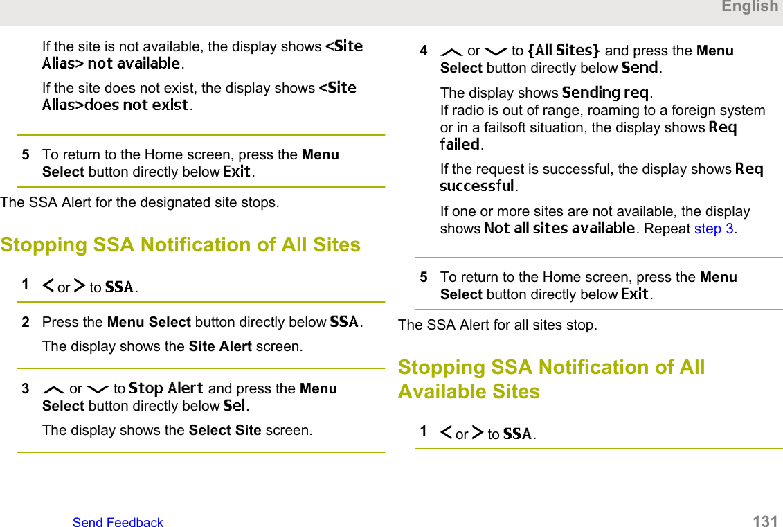 If the site is not available, the display shows &lt;SiteAlias&gt; not available.If the site does not exist, the display shows &lt;SiteAlias&gt;does not exist.5To return to the Home screen, press the MenuSelect button directly below Exit.The SSA Alert for the designated site stops.Stopping SSA Notification of All Sites1 or   to SSA.2Press the Menu Select button directly below SSA.The display shows the Site Alert screen.3 or   to Stop Alert and press the MenuSelect button directly below Sel.The display shows the Select Site screen.4 or   to [All Sites] and press the MenuSelect button directly below Send.The display shows Sending req.If radio is out of range, roaming to a foreign systemor in a failsoft situation, the display shows Reqfailed.If the request is successful, the display shows Reqsuccessful.If one or more sites are not available, the displayshows Not all sites available. Repeat step 3.5To return to the Home screen, press the MenuSelect button directly below Exit.The SSA Alert for all sites stop.Stopping SSA Notification of AllAvailable Sites1 or   to SSA.EnglishSend Feedback   131