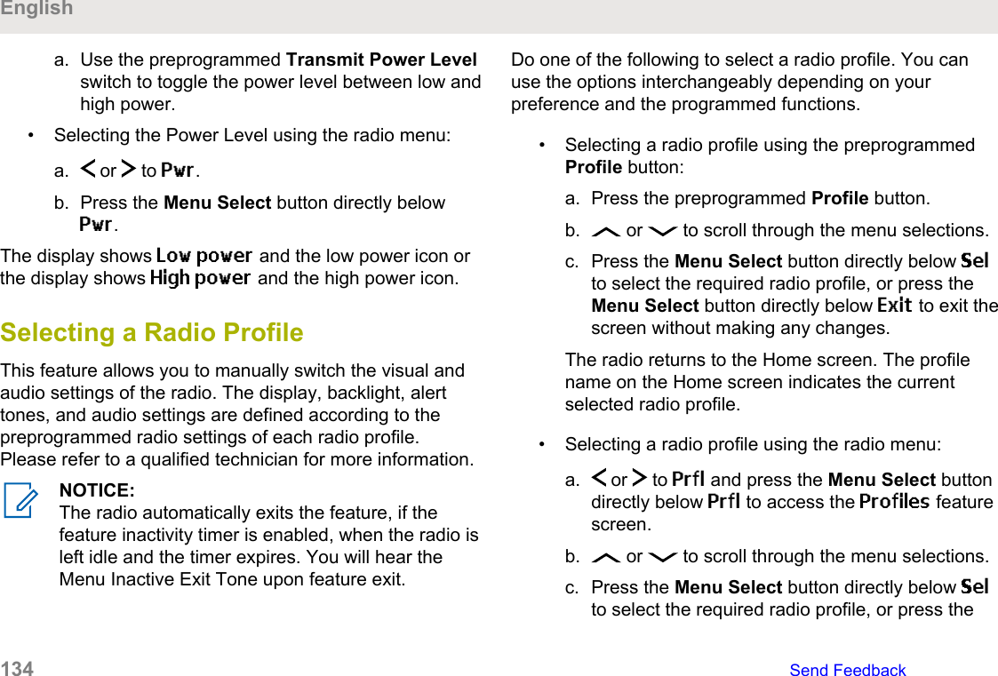 a. Use the preprogrammed Transmit Power Levelswitch to toggle the power level between low andhigh power.• Selecting the Power Level using the radio menu:a.  or   to Pwr.b. Press the Menu Select button directly belowPwr.The display shows Low power and the low power icon orthe display shows High power and the high power icon.Selecting a Radio ProfileThis feature allows you to manually switch the visual andaudio settings of the radio. The display, backlight, alerttones, and audio settings are defined according to thepreprogrammed radio settings of each radio profile.Please refer to a qualified technician for more information.NOTICE:The radio automatically exits the feature, if thefeature inactivity timer is enabled, when the radio isleft idle and the timer expires. You will hear theMenu Inactive Exit Tone upon feature exit.Do one of the following to select a radio profile. You canuse the options interchangeably depending on yourpreference and the programmed functions.• Selecting a radio profile using the preprogrammedProfile button:a. Press the preprogrammed Profile button.b.  or   to scroll through the menu selections.c. Press the Menu Select button directly below Selto select the required radio profile, or press theMenu Select button directly below Exit to exit thescreen without making any changes.The radio returns to the Home screen. The profilename on the Home screen indicates the currentselected radio profile.• Selecting a radio profile using the radio menu:a.  or   to Prfl and press the Menu Select buttondirectly below Prfl to access the Profiles featurescreen.b.  or   to scroll through the menu selections.c. Press the Menu Select button directly below Selto select the required radio profile, or press theEnglish134   Send Feedback