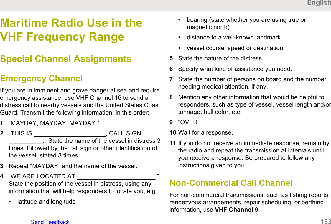 Maritime Radio Use in theVHF Frequency RangeSpecial Channel AssignmentsEmergency ChannelIf you are in imminent and grave danger at sea and requireemergency assistance, use VHF Channel 16 to send adistress call to nearby vessels and the United States CoastGuard. Transmit the following information, in this order:1“MAYDAY, MAYDAY, MAYDAY.”2“THIS IS _____________________, CALL SIGN__________.” State the name of the vessel in distress 3times, followed by the call sign or other identification ofthe vessel, stated 3 times.3Repeat “MAYDAY” and the name of the vessel.4“WE ARE LOCATED AT _______________________.”State the position of the vessel in distress, using anyinformation that will help responders to locate you, e.g.:• latitude and longitude• bearing (state whether you are using true ormagnetic north)• distance to a well-known landmark• vessel course, speed or destination5State the nature of the distress.6Specify what kind of assistance you need.7State the number of persons on board and the numberneeding medical attention, if any.8Mention any other information that would be helpful toresponders, such as type of vessel, vessel length and/ortonnage, hull color, etc.9“OVER.”10 Wait for a response.11 If you do not receive an immediate response, remain bythe radio and repeat the transmission at intervals untilyou receive a response. Be prepared to follow anyinstructions given to you.Non-Commercial Call ChannelFor non-commercial transmissions, such as fishing reports,rendezvous arrangements, repair scheduling, or berthinginformation, use VHF Channel 9.EnglishSend Feedback   153