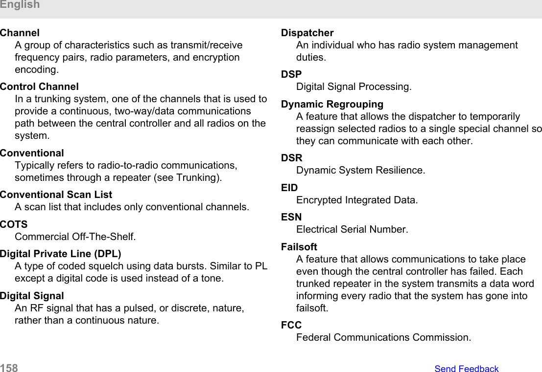 ChannelA group of characteristics such as transmit/receivefrequency pairs, radio parameters, and encryptionencoding.Control ChannelIn a trunking system, one of the channels that is used toprovide a continuous, two-way/data communicationspath between the central controller and all radios on thesystem.ConventionalTypically refers to radio-to-radio communications,sometimes through a repeater (see Trunking).Conventional Scan ListA scan list that includes only conventional channels.COTSCommercial Off-The-Shelf.Digital Private Line (DPL)A type of coded squelch using data bursts. Similar to PLexcept a digital code is used instead of a tone.Digital SignalAn RF signal that has a pulsed, or discrete, nature,rather than a continuous nature.DispatcherAn individual who has radio system managementduties.DSPDigital Signal Processing.Dynamic RegroupingA feature that allows the dispatcher to temporarilyreassign selected radios to a single special channel sothey can communicate with each other.DSRDynamic System Resilience.EIDEncrypted Integrated Data.ESNElectrical Serial Number.FailsoftA feature that allows communications to take placeeven though the central controller has failed. Eachtrunked repeater in the system transmits a data wordinforming every radio that the system has gone intofailsoft.FCCFederal Communications Commission.English158   Send Feedback