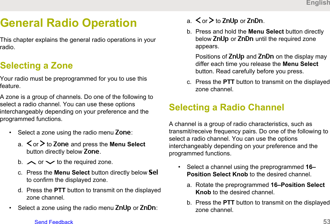 General Radio OperationThis chapter explains the general radio operations in yourradio.Selecting a ZoneYour radio must be preprogrammed for you to use thisfeature.A zone is a group of channels. Do one of the following toselect a radio channel. You can use these optionsinterchangeably depending on your preference and theprogrammed functions.• Select a zone using the radio menu Zone:a.  or   to Zone and press the Menu Selectbutton directly below Zone.b.  or   to the required zone.c. Press the Menu Select button directly below Selto confirm the displayed zone.d. Press the PTT button to transmit on the displayedzone channel.• Select a zone using the radio menu ZnUp or ZnDn:a.  or   to ZnUp or ZnDn.b. Press and hold the Menu Select button directlybelow ZnUp or ZnDn until the required zoneappears.Positions of ZnUp and ZnDn on the display maydiffer each time you release the Menu Selectbutton. Read carefully before you press.c. Press the PTT button to transmit on the displayedzone channel.Selecting a Radio ChannelA channel is a group of radio characteristics, such astransmit/receive frequency pairs. Do one of the following toselect a radio channel. You can use the optionsinterchangeably depending on your preference and theprogrammed functions.• Select a channel using the preprogrammed 16–Position Select Knob to the desired channel.a. Rotate the preprogrammed 16–Position SelectKnob to the desired channel.b. Press the PTT button to transmit on the displayedzone channel.EnglishSend Feedback   53