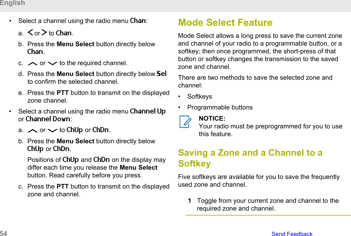 • Select a channel using the radio menu Chan:a.  or   to Chan.b. Press the Menu Select button directly belowChan.c.  or   to the required channel.d. Press the Menu Select button directly below Selto confirm the selected channel.e. Press the PTT button to transmit on the displayedzone channel.• Select a channel using the radio menu Channel Upor Channel Down:a.  or   to ChUp or ChDn.b. Press the Menu Select button directly belowChUp or ChDn.Positions of ChUp and ChDn on the display maydiffer each time you release the Menu Selectbutton. Read carefully before you press.c. Press the PTT button to transmit on the displayedzone and channel.Mode Select FeatureMode Select allows a long press to save the current zoneand channel of your radio to a programmable button, or asoftkey; then once programmed, the short-press of thatbutton or softkey changes the transmission to the savedzone and channel.There are two methods to save the selected zone andchannel:• Softkeys• Programmable buttonsNOTICE:Your radio must be preprogrammed for you to usethis feature.Saving a Zone and a Channel to aSoftkeyFive softkeys are available for you to save the frequentlyused zone and channel.1Toggle from your current zone and channel to therequired zone and channel.English54   Send Feedback