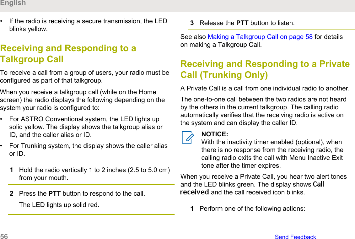 • If the radio is receiving a secure transmission, the LEDblinks yellow.Receiving and Responding to aTalkgroup CallTo receive a call from a group of users, your radio must beconfigured as part of that talkgroup.When you receive a talkgroup call (while on the Homescreen) the radio displays the following depending on thesystem your radio is configured to:• For ASTRO Conventional system, the LED lights upsolid yellow. The display shows the talkgroup alias orID, and the caller alias or ID.• For Trunking system, the display shows the caller aliasor ID.1Hold the radio vertically 1 to 2 inches (2.5 to 5.0 cm)from your mouth.2Press the PTT button to respond to the call.The LED lights up solid red.3Release the PTT button to listen.See also Making a Talkgroup Call on page 58 for detailson making a Talkgroup Call.Receiving and Responding to a PrivateCall (Trunking Only)A Private Call is a call from one individual radio to another.The one-to-one call between the two radios are not heardby the others in the current talkgroup. The calling radioautomatically verifies that the receiving radio is active onthe system and can display the caller ID.NOTICE:With the inactivity timer enabled (optional), whenthere is no response from the receiving radio, thecalling radio exits the call with Menu Inactive Exittone after the timer expires.When you receive a Private Call, you hear two alert tonesand the LED blinks green. The display shows Callreceived and the call received icon blinks.1Perform one of the following actions:English56   Send Feedback