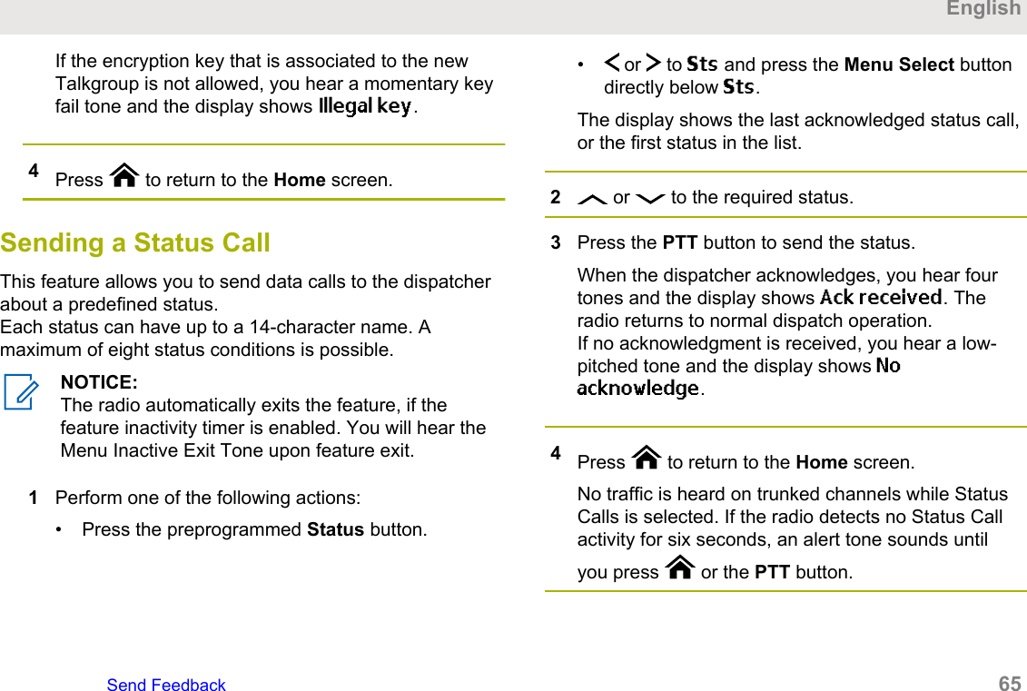 If the encryption key that is associated to the newTalkgroup is not allowed, you hear a momentary keyfail tone and the display shows Illegal key.4Press   to return to the Home screen.Sending a Status CallThis feature allows you to send data calls to the dispatcherabout a predefined status.Each status can have up to a 14-character name. Amaximum of eight status conditions is possible.NOTICE:The radio automatically exits the feature, if thefeature inactivity timer is enabled. You will hear theMenu Inactive Exit Tone upon feature exit.1Perform one of the following actions:• Press the preprogrammed Status button.•  or   to Sts and press the Menu Select buttondirectly below Sts.The display shows the last acknowledged status call,or the first status in the list.2 or   to the required status.3Press the PTT button to send the status.When the dispatcher acknowledges, you hear fourtones and the display shows Ack received. Theradio returns to normal dispatch operation.If no acknowledgment is received, you hear a low-pitched tone and the display shows Noacknowledge.4Press   to return to the Home screen.No traffic is heard on trunked channels while StatusCalls is selected. If the radio detects no Status Callactivity for six seconds, an alert tone sounds untilyou press   or the PTT button.EnglishSend Feedback   65