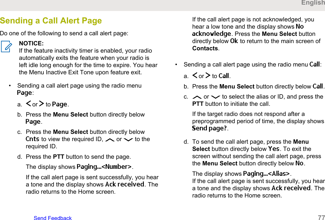 Sending a Call Alert PageDo one of the following to send a call alert page:NOTICE:If the feature inactivity timer is enabled, your radioautomatically exits the feature when your radio isleft idle long enough for the time to expire. You hearthe Menu Inactive Exit Tone upon feature exit.• Sending a call alert page using the radio menuPage:a.  or   to Page.b. Press the Menu Select button directly belowPage.c. Press the Menu Select button directly belowCnts to view the required ID,   or   to therequired ID.d. Press the PTT button to send the page.The display shows Paging...&lt;Number&gt;.If the call alert page is sent successfully, you heara tone and the display shows Ack received. Theradio returns to the Home screen.If the call alert page is not acknowledged, youhear a low tone and the display shows Noacknowledge. Press the Menu Select buttondirectly below Ok to return to the main screen ofContacts.• Sending a call alert page using the radio menu Call:a.  or   to Call.b. Press the Menu Select button directly below Call.c.  or   to select the alias or ID, and press thePTT button to initiate the call.If the target radio does not respond after apreprogrammed period of time, the display showsSend page?.d. To send the call alert page, press the MenuSelect button directly below Yes. To exit thescreen without sending the call alert page, pressthe Menu Select button directly below No.The display shows Paging...&lt;Alias&gt;.If the call alert page is sent successfully, you heara tone and the display shows Ack received. Theradio returns to the Home screen.EnglishSend Feedback   77