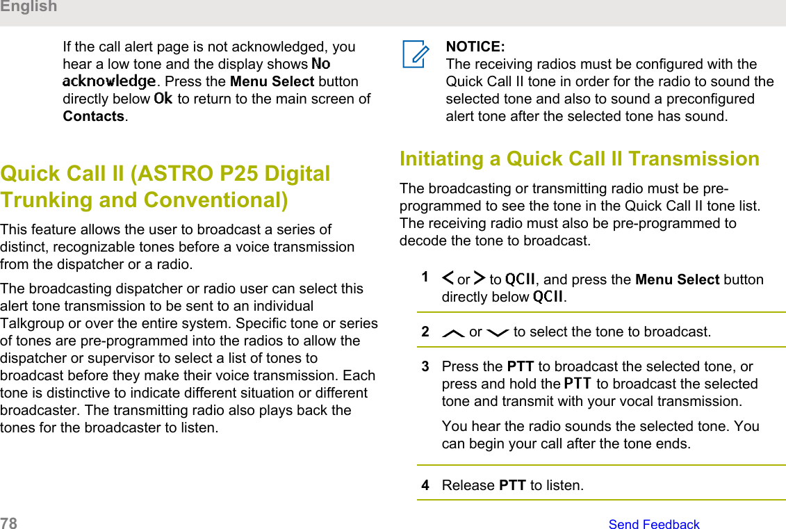 If the call alert page is not acknowledged, youhear a low tone and the display shows Noacknowledge. Press the Menu Select buttondirectly below Ok to return to the main screen ofContacts.Quick Call II (ASTRO P25 DigitalTrunking and Conventional)This feature allows the user to broadcast a series ofdistinct, recognizable tones before a voice transmissionfrom the dispatcher or a radio.The broadcasting dispatcher or radio user can select thisalert tone transmission to be sent to an individualTalkgroup or over the entire system. Specific tone or seriesof tones are pre-programmed into the radios to allow thedispatcher or supervisor to select a list of tones tobroadcast before they make their voice transmission. Eachtone is distinctive to indicate different situation or differentbroadcaster. The transmitting radio also plays back thetones for the broadcaster to listen.NOTICE:The receiving radios must be configured with theQuick Call II tone in order for the radio to sound theselected tone and also to sound a preconfiguredalert tone after the selected tone has sound.Initiating a Quick Call II TransmissionThe broadcasting or transmitting radio must be pre-programmed to see the tone in the Quick Call II tone list.The receiving radio must also be pre-programmed todecode the tone to broadcast.1 or   to QCII, and press the Menu Select buttondirectly below QCII.2 or   to select the tone to broadcast.3Press the PTT to broadcast the selected tone, orpress and hold the PTT to broadcast the selectedtone and transmit with your vocal transmission.You hear the radio sounds the selected tone. Youcan begin your call after the tone ends.4Release PTT to listen.English78   Send Feedback
