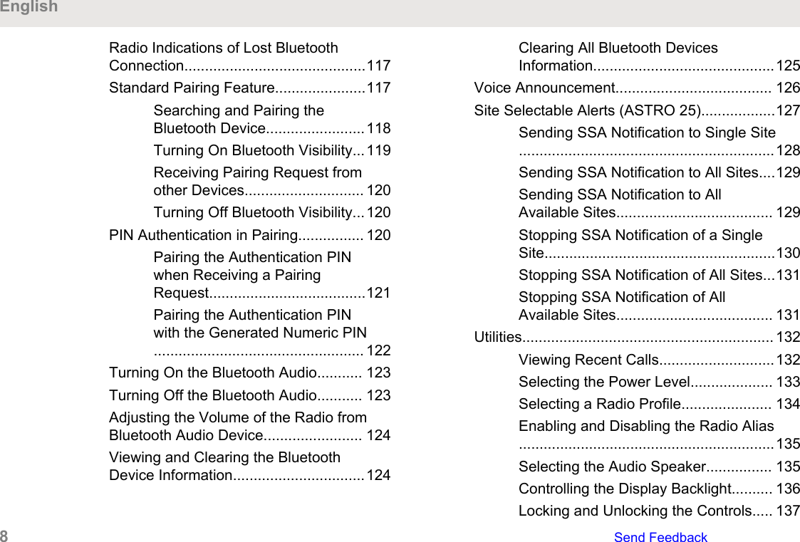 Radio Indications of Lost BluetoothConnection............................................117Standard Pairing Feature......................117Searching and Pairing theBluetooth Device........................118Turning On Bluetooth Visibility...119Receiving Pairing Request fromother Devices............................. 120Turning Off Bluetooth Visibility...120PIN Authentication in Pairing................ 120Pairing the Authentication PINwhen Receiving a PairingRequest......................................121Pairing the Authentication PINwith the Generated Numeric PIN................................................... 122Turning On the Bluetooth Audio........... 123Turning Off the Bluetooth Audio........... 123Adjusting the Volume of the Radio fromBluetooth Audio Device........................ 124Viewing and Clearing the BluetoothDevice Information................................124Clearing All Bluetooth DevicesInformation............................................125Voice Announcement...................................... 126Site Selectable Alerts (ASTRO 25)..................127Sending SSA Notification to Single Site..............................................................128Sending SSA Notification to All Sites....129Sending SSA Notification to AllAvailable Sites...................................... 129Stopping SSA Notification of a SingleSite........................................................130Stopping SSA Notification of All Sites...131Stopping SSA Notification of AllAvailable Sites...................................... 131Utilities............................................................. 132Viewing Recent Calls............................132Selecting the Power Level.................... 133Selecting a Radio Profile...................... 134Enabling and Disabling the Radio Alias..............................................................135Selecting the Audio Speaker................ 135Controlling the Display Backlight.......... 136Locking and Unlocking the Controls..... 137English8   Send Feedback