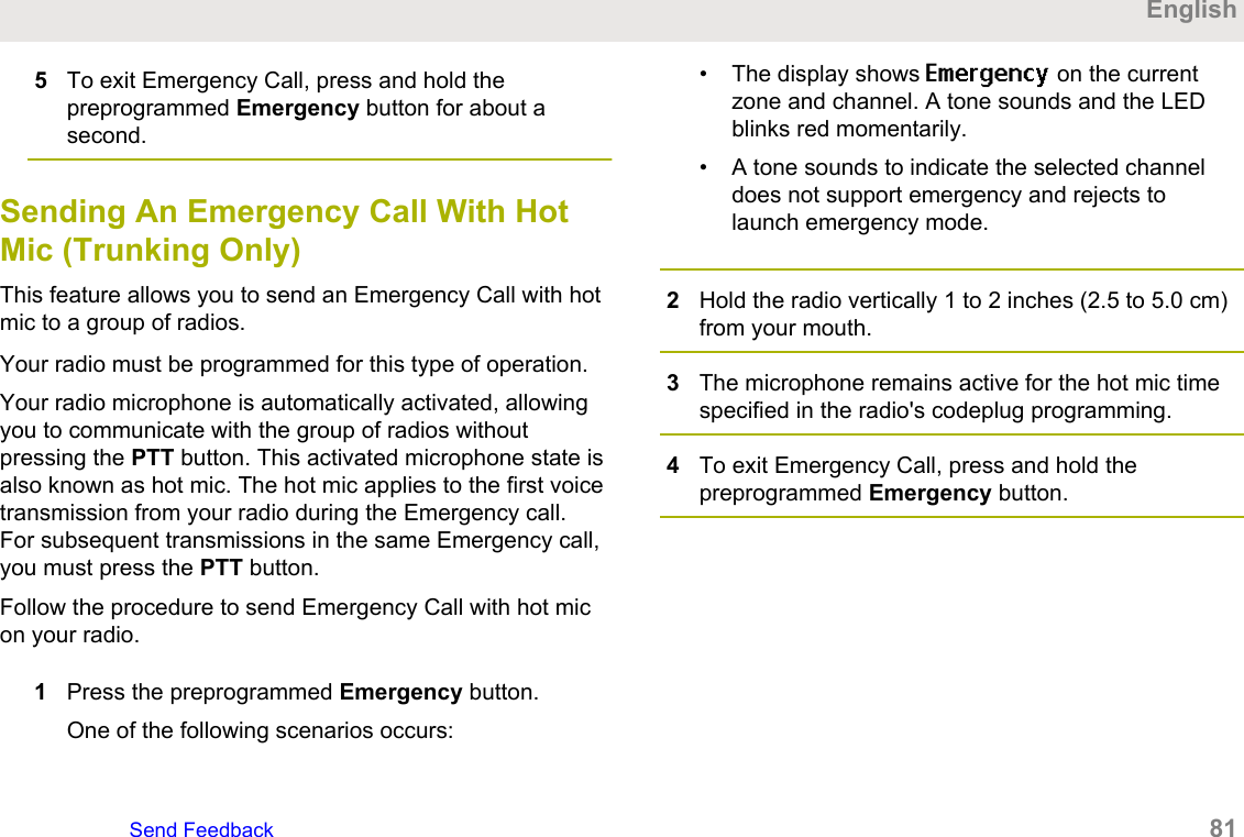 5To exit Emergency Call, press and hold thepreprogrammed Emergency button for about asecond.Sending An Emergency Call With HotMic (Trunking Only)This feature allows you to send an Emergency Call with hotmic to a group of radios.Your radio must be programmed for this type of operation.Your radio microphone is automatically activated, allowingyou to communicate with the group of radios withoutpressing the PTT button. This activated microphone state isalso known as hot mic. The hot mic applies to the first voicetransmission from your radio during the Emergency call.For subsequent transmissions in the same Emergency call,you must press the PTT button.Follow the procedure to send Emergency Call with hot micon your radio.1Press the preprogrammed Emergency button.One of the following scenarios occurs:• The display shows Emergency on the currentzone and channel. A tone sounds and the LEDblinks red momentarily.• A tone sounds to indicate the selected channeldoes not support emergency and rejects tolaunch emergency mode.2Hold the radio vertically 1 to 2 inches (2.5 to 5.0 cm)from your mouth.3The microphone remains active for the hot mic timespecified in the radio&apos;s codeplug programming.4To exit Emergency Call, press and hold thepreprogrammed Emergency button.EnglishSend Feedback   81