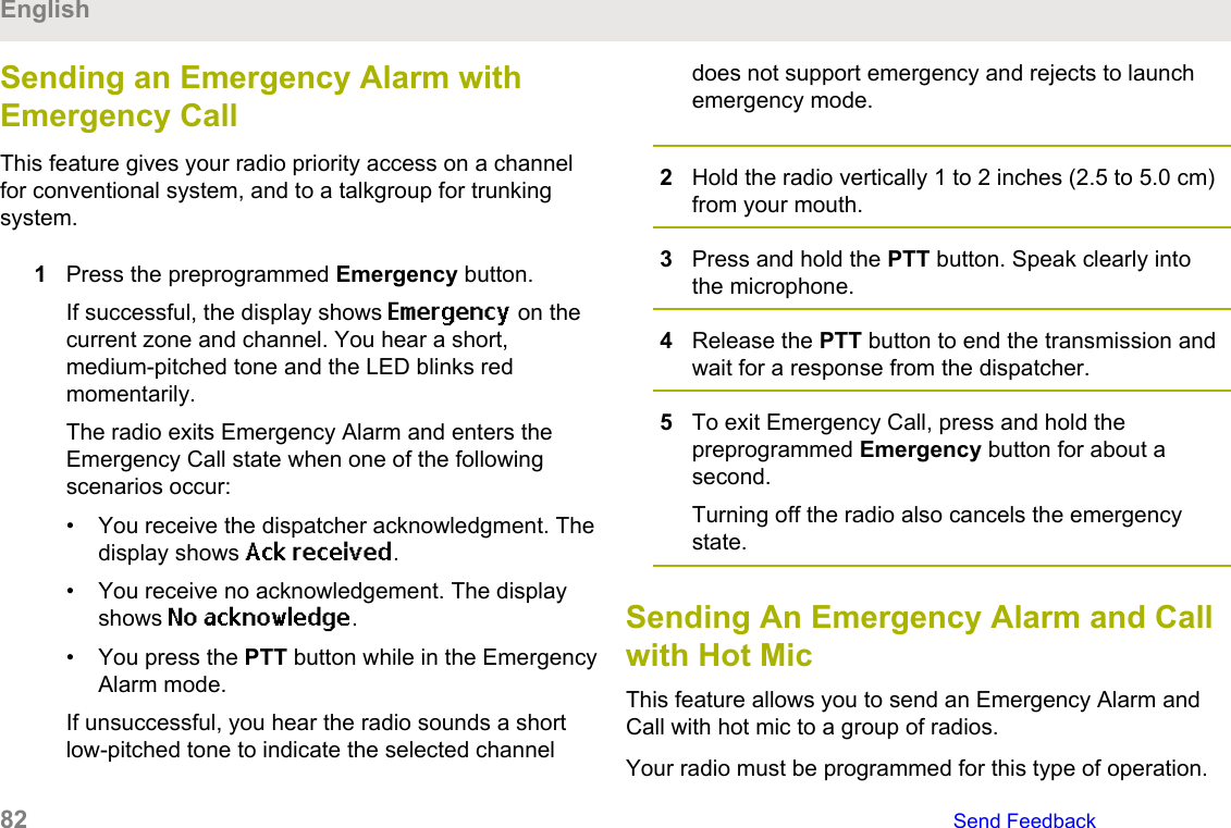 Sending an Emergency Alarm withEmergency CallThis feature gives your radio priority access on a channelfor conventional system, and to a talkgroup for trunkingsystem.1Press the preprogrammed Emergency button.If successful, the display shows Emergency on thecurrent zone and channel. You hear a short,medium-pitched tone and the LED blinks redmomentarily.The radio exits Emergency Alarm and enters theEmergency Call state when one of the followingscenarios occur:• You receive the dispatcher acknowledgment. Thedisplay shows Ack received.• You receive no acknowledgement. The displayshows No acknowledge.• You press the PTT button while in the EmergencyAlarm mode.If unsuccessful, you hear the radio sounds a shortlow-pitched tone to indicate the selected channeldoes not support emergency and rejects to launchemergency mode.2Hold the radio vertically 1 to 2 inches (2.5 to 5.0 cm)from your mouth.3Press and hold the PTT button. Speak clearly intothe microphone.4Release the PTT button to end the transmission andwait for a response from the dispatcher.5To exit Emergency Call, press and hold thepreprogrammed Emergency button for about asecond.Turning off the radio also cancels the emergencystate.Sending An Emergency Alarm and Callwith Hot MicThis feature allows you to send an Emergency Alarm andCall with hot mic to a group of radios.Your radio must be programmed for this type of operation.English82   Send Feedback