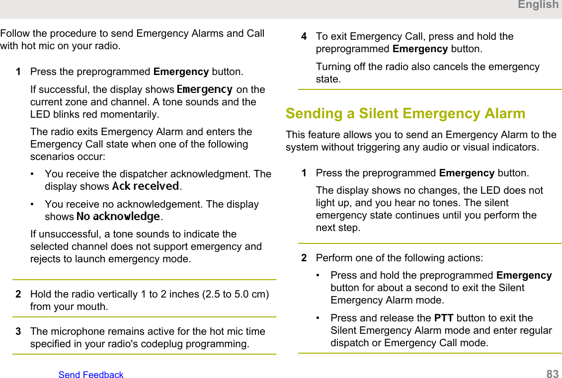 Follow the procedure to send Emergency Alarms and Callwith hot mic on your radio.1Press the preprogrammed Emergency button.If successful, the display shows Emergency on thecurrent zone and channel. A tone sounds and theLED blinks red momentarily.The radio exits Emergency Alarm and enters theEmergency Call state when one of the followingscenarios occur:• You receive the dispatcher acknowledgment. Thedisplay shows Ack received.• You receive no acknowledgement. The displayshows No acknowledge.If unsuccessful, a tone sounds to indicate theselected channel does not support emergency andrejects to launch emergency mode.2Hold the radio vertically 1 to 2 inches (2.5 to 5.0 cm)from your mouth.3The microphone remains active for the hot mic timespecified in your radio&apos;s codeplug programming.4To exit Emergency Call, press and hold thepreprogrammed Emergency button.Turning off the radio also cancels the emergencystate.Sending a Silent Emergency AlarmThis feature allows you to send an Emergency Alarm to thesystem without triggering any audio or visual indicators.1Press the preprogrammed Emergency button.The display shows no changes, the LED does notlight up, and you hear no tones. The silentemergency state continues until you perform thenext step.2Perform one of the following actions:• Press and hold the preprogrammed Emergencybutton for about a second to exit the SilentEmergency Alarm mode.• Press and release the PTT button to exit theSilent Emergency Alarm mode and enter regulardispatch or Emergency Call mode.EnglishSend Feedback   83