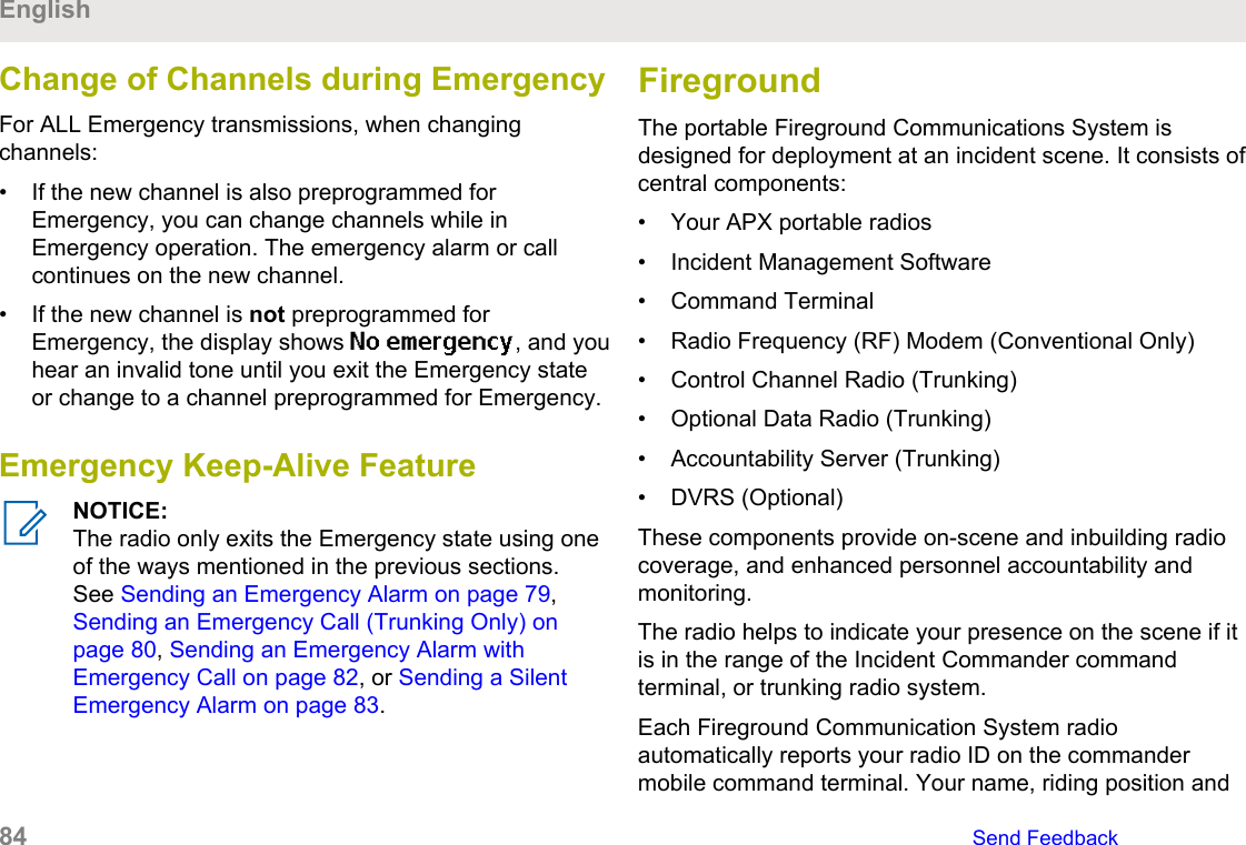 Change of Channels during EmergencyFor ALL Emergency transmissions, when changingchannels:• If the new channel is also preprogrammed forEmergency, you can change channels while inEmergency operation. The emergency alarm or callcontinues on the new channel.• If the new channel is not preprogrammed forEmergency, the display shows No emergency, and youhear an invalid tone until you exit the Emergency stateor change to a channel preprogrammed for Emergency.Emergency Keep-Alive FeatureNOTICE:The radio only exits the Emergency state using oneof the ways mentioned in the previous sections.See Sending an Emergency Alarm on page 79, Sending an Emergency Call (Trunking Only) onpage 80, Sending an Emergency Alarm withEmergency Call on page 82, or Sending a SilentEmergency Alarm on page 83.FiregroundThe portable Fireground Communications System isdesigned for deployment at an incident scene. It consists ofcentral components:• Your APX portable radios• Incident Management Software• Command Terminal• Radio Frequency (RF) Modem (Conventional Only)• Control Channel Radio (Trunking)• Optional Data Radio (Trunking)• Accountability Server (Trunking)• DVRS (Optional)These components provide on-scene and inbuilding radiocoverage, and enhanced personnel accountability andmonitoring.The radio helps to indicate your presence on the scene if itis in the range of the Incident Commander commandterminal, or trunking radio system.Each Fireground Communication System radioautomatically reports your radio ID on the commandermobile command terminal. Your name, riding position andEnglish84   Send Feedback