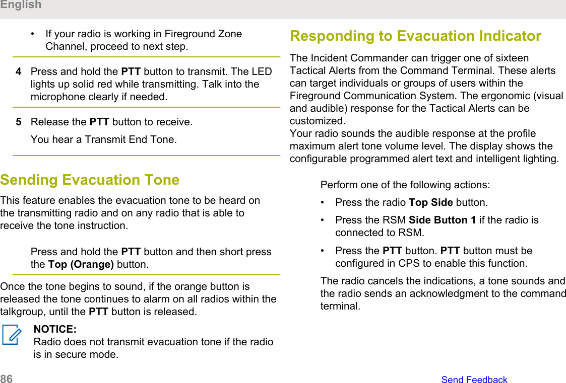 • If your radio is working in Fireground ZoneChannel, proceed to next step.4Press and hold the PTT button to transmit. The LEDlights up solid red while transmitting. Talk into themicrophone clearly if needed.5Release the PTT button to receive.You hear a Transmit End Tone.Sending Evacuation ToneThis feature enables the evacuation tone to be heard onthe transmitting radio and on any radio that is able toreceive the tone instruction.Press and hold the PTT button and then short pressthe Top (Orange) button.Once the tone begins to sound, if the orange button isreleased the tone continues to alarm on all radios within thetalkgroup, until the PTT button is released.NOTICE:Radio does not transmit evacuation tone if the radiois in secure mode.Responding to Evacuation IndicatorThe Incident Commander can trigger one of sixteenTactical Alerts from the Command Terminal. These alertscan target individuals or groups of users within theFireground Communication System. The ergonomic (visualand audible) response for the Tactical Alerts can becustomized.Your radio sounds the audible response at the profilemaximum alert tone volume level. The display shows theconfigurable programmed alert text and intelligent lighting.Perform one of the following actions:• Press the radio Top Side button.• Press the RSM Side Button 1 if the radio isconnected to RSM.• Press the PTT button. PTT button must beconfigured in CPS to enable this function.The radio cancels the indications, a tone sounds andthe radio sends an acknowledgment to the commandterminal.English86   Send Feedback