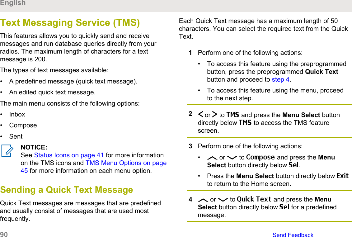 Text Messaging Service (TMS)This features allows you to quickly send and receivemessages and run database queries directly from yourradios. The maximum length of characters for a textmessage is 200.The types of text messages available:• A predefined message (quick text message).• An edited quick text message.The main menu consists of the following options:• Inbox• Compose• SentNOTICE:See Status Icons on page 41 for more informationon the TMS icons and TMS Menu Options on page45 for more information on each menu option.Sending a Quick Text MessageQuick Text messages are messages that are predefinedand usually consist of messages that are used mostfrequently.Each Quick Text message has a maximum length of 50characters. You can select the required text from the QuickText.1Perform one of the following actions:• To access this feature using the preprogrammedbutton, press the preprogrammed Quick Textbutton and proceed to step 4.• To access this feature using the menu, proceedto the next step.2 or   to TMS and press the Menu Select buttondirectly below TMS to access the TMS featurescreen.3Perform one of the following actions:•  or   to Compose and press the MenuSelect button directly below Sel.• Press the Menu Select button directly below Exitto return to the Home screen.4 or   to Quick Text and press the MenuSelect button directly below Sel for a predefinedmessage.English90   Send Feedback