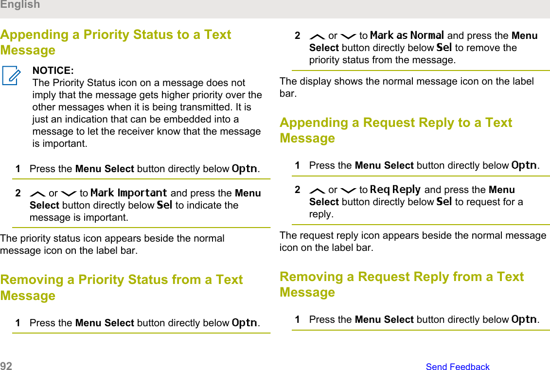 Appending a Priority Status to a TextMessageNOTICE:The Priority Status icon on a message does notimply that the message gets higher priority over theother messages when it is being transmitted. It isjust an indication that can be embedded into amessage to let the receiver know that the messageis important.1Press the Menu Select button directly below Optn.2 or   to Mark Important and press the MenuSelect button directly below Sel to indicate themessage is important.The priority status icon appears beside the normalmessage icon on the label bar.Removing a Priority Status from a TextMessage1Press the Menu Select button directly below Optn.2 or   to Mark as Normal and press the MenuSelect button directly below Sel to remove thepriority status from the message.The display shows the normal message icon on the labelbar.Appending a Request Reply to a TextMessage1Press the Menu Select button directly below Optn.2 or   to Req Reply and press the MenuSelect button directly below Sel to request for areply.The request reply icon appears beside the normal messageicon on the label bar.Removing a Request Reply from a TextMessage1Press the Menu Select button directly below Optn.English92   Send Feedback