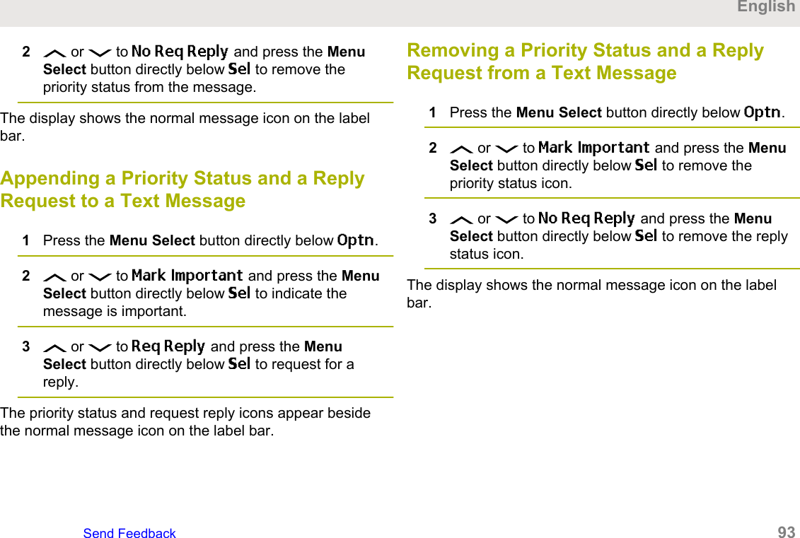2 or   to No Req Reply and press the MenuSelect button directly below Sel to remove thepriority status from the message.The display shows the normal message icon on the labelbar.Appending a Priority Status and a ReplyRequest to a Text Message1Press the Menu Select button directly below Optn.2 or   to Mark Important and press the MenuSelect button directly below Sel to indicate themessage is important.3 or   to Req Reply and press the MenuSelect button directly below Sel to request for areply.The priority status and request reply icons appear besidethe normal message icon on the label bar.Removing a Priority Status and a ReplyRequest from a Text Message1Press the Menu Select button directly below Optn.2 or   to Mark Important and press the MenuSelect button directly below Sel to remove thepriority status icon.3 or   to No Req Reply and press the MenuSelect button directly below Sel to remove the replystatus icon.The display shows the normal message icon on the labelbar.EnglishSend Feedback   93