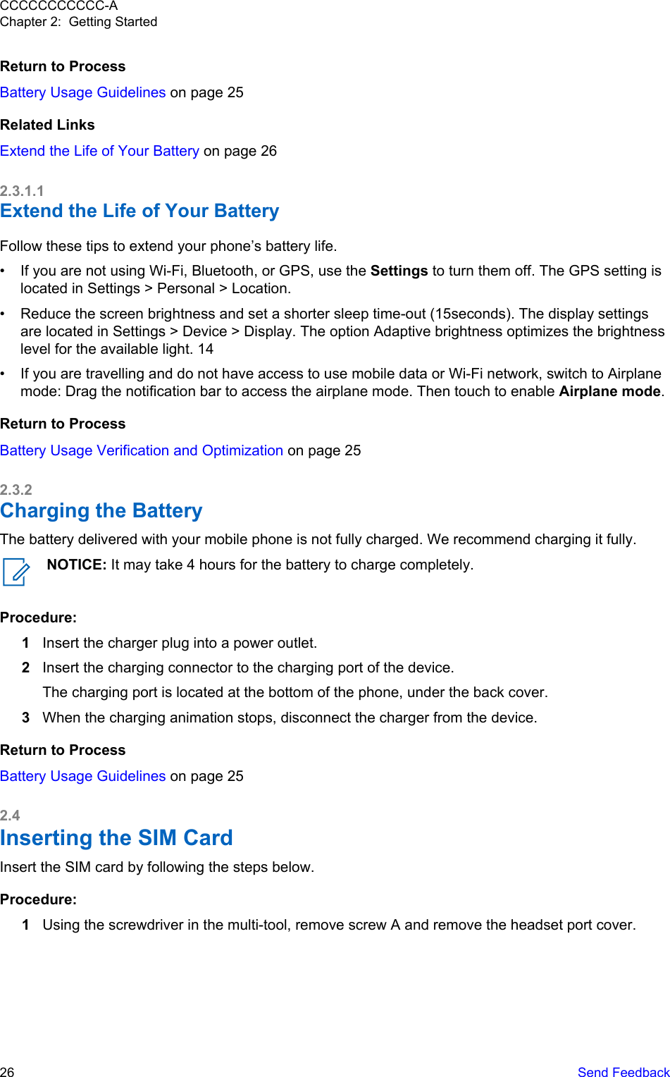 Return to ProcessBattery Usage Guidelines on page 25Related LinksExtend the Life of Your Battery on page 262.3.1.1Extend the Life of Your BatteryFollow these tips to extend your phone’s battery life.• If you are not using Wi-Fi, Bluetooth, or GPS, use the Settings to turn them off. The GPS setting islocated in Settings &gt; Personal &gt; Location.• Reduce the screen brightness and set a shorter sleep time-out (15seconds). The display settingsare located in Settings &gt; Device &gt; Display. The option Adaptive brightness optimizes the brightnesslevel for the available light. 14• If you are travelling and do not have access to use mobile data or Wi-Fi network, switch to Airplanemode: Drag the notification bar to access the airplane mode. Then touch to enable Airplane mode.Return to ProcessBattery Usage Verification and Optimization on page 252.3.2Charging the BatteryThe battery delivered with your mobile phone is not fully charged. We recommend charging it fully.NOTICE: It may take 4 hours for the battery to charge completely.Procedure:1Insert the charger plug into a power outlet.2Insert the charging connector to the charging port of the device.The charging port is located at the bottom of the phone, under the back cover.3When the charging animation stops, disconnect the charger from the device.Return to ProcessBattery Usage Guidelines on page 252.4Inserting the SIM CardInsert the SIM card by following the steps below.Procedure:1Using the screwdriver in the multi-tool, remove screw A and remove the headset port cover.CCCCCCCCCCC-AChapter 2:  Getting Started26   Send Feedback