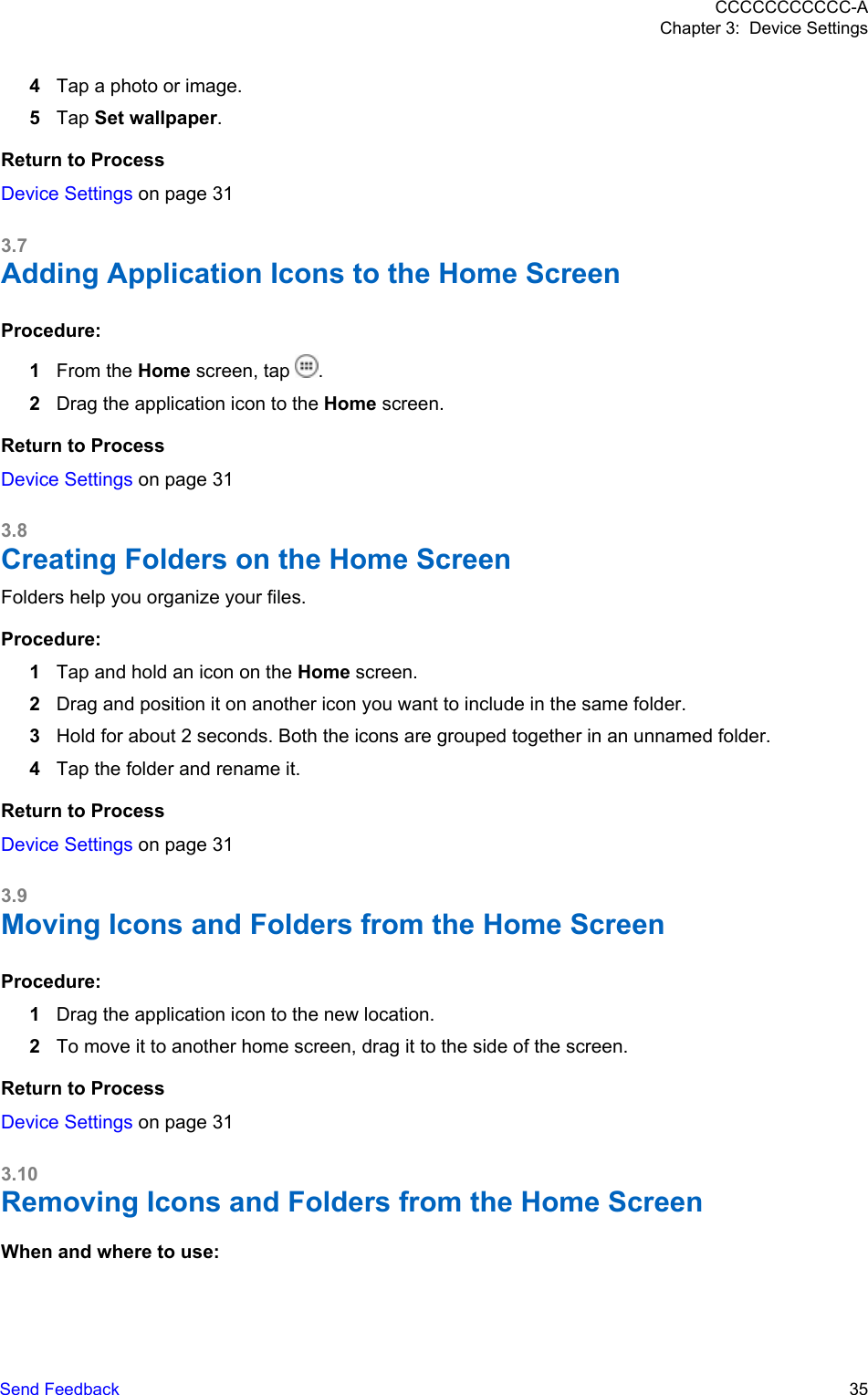 4Tap a photo or image.5Tap Set wallpaper.Return to ProcessDevice Settings on page 313.7Adding Application Icons to the Home ScreenProcedure:1From the Home screen, tap  .2Drag the application icon to the Home screen.Return to ProcessDevice Settings on page 313.8Creating Folders on the Home ScreenFolders help you organize your files.Procedure:1Tap and hold an icon on the Home screen.2Drag and position it on another icon you want to include in the same folder.3Hold for about 2 seconds. Both the icons are grouped together in an unnamed folder.4Tap the folder and rename it.Return to ProcessDevice Settings on page 313.9Moving Icons and Folders from the Home ScreenProcedure:1Drag the application icon to the new location.2To move it to another home screen, drag it to the side of the screen.Return to ProcessDevice Settings on page 313.10Removing Icons and Folders from the Home ScreenWhen and where to use:CCCCCCCCCCC-AChapter 3:  Device SettingsSend Feedback   35