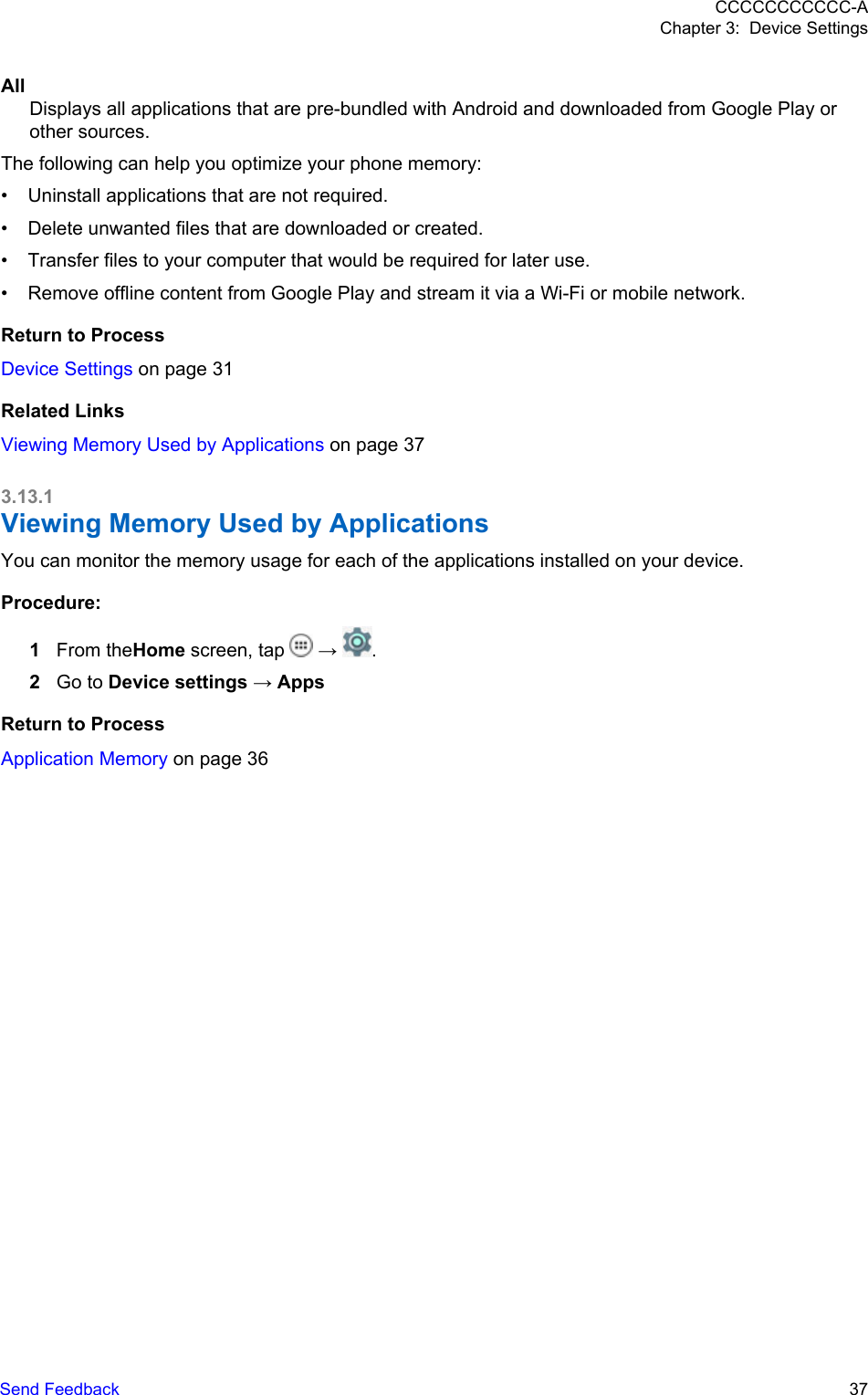 AllDisplays all applications that are pre-bundled with Android and downloaded from Google Play orother sources.The following can help you optimize your phone memory:• Uninstall applications that are not required.• Delete unwanted files that are downloaded or created.• Transfer files to your computer that would be required for later use.• Remove offline content from Google Play and stream it via a Wi-Fi or mobile network.Return to ProcessDevice Settings on page 31Related LinksViewing Memory Used by Applications on page 373.13.1Viewing Memory Used by ApplicationsYou can monitor the memory usage for each of the applications installed on your device.Procedure:1From theHome screen, tap   →  .2Go to Device settings → AppsReturn to ProcessApplication Memory on page 36CCCCCCCCCCC-AChapter 3:  Device SettingsSend Feedback   37