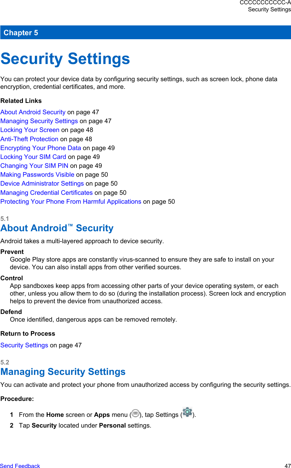 Chapter 5Security SettingsYou can protect your device data by configuring security settings, such as screen lock, phone dataencryption, credential certificates, and more.Related LinksAbout Android Security on page 47Managing Security Settings on page 47Locking Your Screen on page 48Anti-Theft Protection on page 48Encrypting Your Phone Data on page 49Locking Your SIM Card on page 49Changing Your SIM PIN on page 49Making Passwords Visible on page 50Device Administrator Settings on page 50Managing Credential Certificates on page 50Protecting Your Phone From Harmful Applications on page 505.1About Android™ SecurityAndroid takes a multi-layered approach to device security.PreventGoogle Play store apps are constantly virus-scanned to ensure they are safe to install on yourdevice. You can also install apps from other verified sources.ControlApp sandboxes keep apps from accessing other parts of your device operating system, or eachother, unless you allow them to do so (during the installation process). Screen lock and encryptionhelps to prevent the device from unauthorized access.DefendOnce identified, dangerous apps can be removed remotely.Return to ProcessSecurity Settings on page 475.2Managing Security SettingsYou can activate and protect your phone from unauthorized access by configuring the security settings.Procedure:1From the Home screen or Apps menu ( ), tap Settings ( ).2Tap Security located under Personal settings.CCCCCCCCCCC-ASecurity SettingsSend Feedback   47
