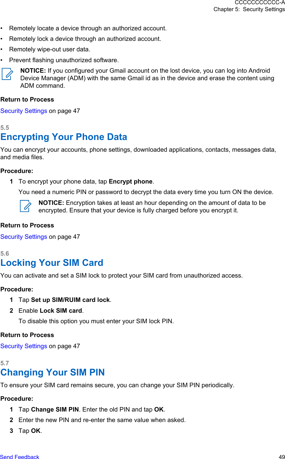 • Remotely locate a device through an authorized account.• Remotely lock a device through an authorized account.• Remotely wipe-out user data.• Prevent flashing unauthorized software.NOTICE: If you configured your Gmail account on the lost device, you can log into AndroidDevice Manager (ADM) with the same Gmail id as in the device and erase the content usingADM command.Return to ProcessSecurity Settings on page 475.5Encrypting Your Phone DataYou can encrypt your accounts, phone settings, downloaded applications, contacts, messages data,and media files.Procedure:1To encrypt your phone data, tap Encrypt phone.You need a numeric PIN or password to decrypt the data every time you turn ON the device.NOTICE: Encryption takes at least an hour depending on the amount of data to beencrypted. Ensure that your device is fully charged before you encrypt it.Return to ProcessSecurity Settings on page 475.6Locking Your SIM CardYou can activate and set a SIM lock to protect your SIM card from unauthorized access.Procedure:1Tap Set up SIM/RUIM card lock.2Enable Lock SIM card.To disable this option you must enter your SIM lock PIN.Return to ProcessSecurity Settings on page 475.7Changing Your SIM PINTo ensure your SIM card remains secure, you can change your SIM PIN periodically.Procedure:1Tap Change SIM PIN. Enter the old PIN and tap OK.2Enter the new PIN and re-enter the same value when asked.3Tap OK.CCCCCCCCCCC-AChapter 5:  Security SettingsSend Feedback   49