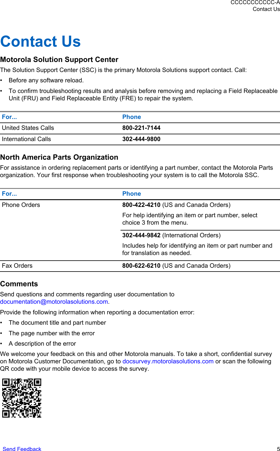 Contact UsMotorola Solution Support CenterThe Solution Support Center (SSC) is the primary Motorola Solutions support contact. Call:• Before any software reload.• To confirm troubleshooting results and analysis before removing and replacing a Field ReplaceableUnit (FRU) and Field Replaceable Entity (FRE) to repair the system.For... PhoneUnited States Calls 800-221-7144International Calls 302-444-9800North America Parts OrganizationFor assistance in ordering replacement parts or identifying a part number, contact the Motorola Partsorganization. Your first response when troubleshooting your system is to call the Motorola SSC.For... PhonePhone Orders 800-422-4210 (US and Canada Orders)For help identifying an item or part number, selectchoice 3 from the menu.302-444-9842 (International Orders)Includes help for identifying an item or part number andfor translation as needed.Fax Orders 800-622-6210 (US and Canada Orders)CommentsSend questions and comments regarding user documentation to documentation@motorolasolutions.com.Provide the following information when reporting a documentation error:• The document title and part number• The page number with the error• A description of the errorWe welcome your feedback on this and other Motorola manuals. To take a short, confidential surveyon Motorola Customer Documentation, go to docsurvey.motorolasolutions.com or scan the followingQR code with your mobile device to access the survey.CCCCCCCCCCC-AContact UsSend Feedback   5