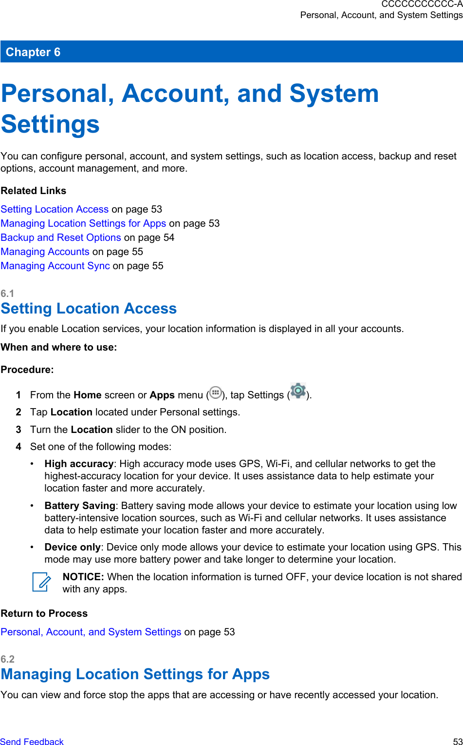Chapter 6Personal, Account, and SystemSettingsYou can configure personal, account, and system settings, such as location access, backup and resetoptions, account management, and more.Related LinksSetting Location Access on page 53Managing Location Settings for Apps on page 53Backup and Reset Options on page 54Managing Accounts on page 55Managing Account Sync on page 556.1Setting Location AccessIf you enable Location services, your location information is displayed in all your accounts.When and where to use:Procedure:1From the Home screen or Apps menu ( ), tap Settings ( ).2Tap Location located under Personal settings.3Turn the Location slider to the ON position.4Set one of the following modes:•High accuracy: High accuracy mode uses GPS, Wi-Fi, and cellular networks to get thehighest-accuracy location for your device. It uses assistance data to help estimate yourlocation faster and more accurately.•Battery Saving: Battery saving mode allows your device to estimate your location using lowbattery-intensive location sources, such as Wi-Fi and cellular networks. It uses assistancedata to help estimate your location faster and more accurately.•Device only: Device only mode allows your device to estimate your location using GPS. Thismode may use more battery power and take longer to determine your location.NOTICE: When the location information is turned OFF, your device location is not sharedwith any apps.Return to ProcessPersonal, Account, and System Settings on page 536.2Managing Location Settings for AppsYou can view and force stop the apps that are accessing or have recently accessed your location.CCCCCCCCCCC-APersonal, Account, and System SettingsSend Feedback   53