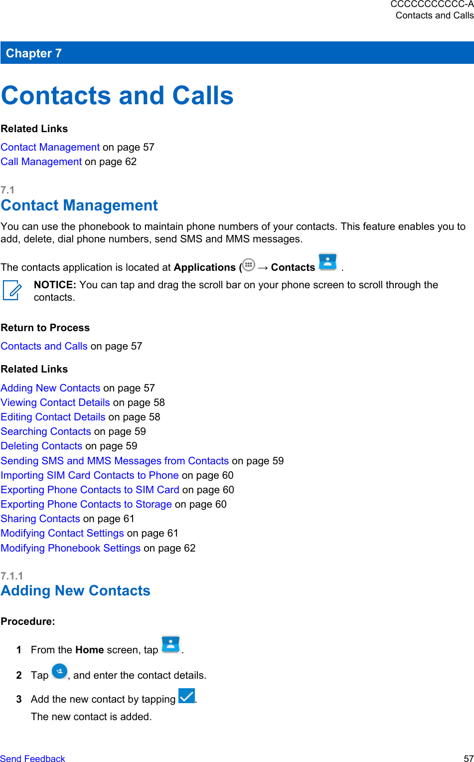 Chapter 7Contacts and CallsRelated LinksContact Management on page 57Call Management on page 627.1Contact ManagementYou can use the phonebook to maintain phone numbers of your contacts. This feature enables you toadd, delete, dial phone numbers, send SMS and MMS messages.The contacts application is located at Applications (  → Contacts   .NOTICE: You can tap and drag the scroll bar on your phone screen to scroll through thecontacts.Return to ProcessContacts and Calls on page 57Related LinksAdding New Contacts on page 57Viewing Contact Details on page 58Editing Contact Details on page 58Searching Contacts on page 59Deleting Contacts on page 59Sending SMS and MMS Messages from Contacts on page 59Importing SIM Card Contacts to Phone on page 60Exporting Phone Contacts to SIM Card on page 60Exporting Phone Contacts to Storage on page 60Sharing Contacts on page 61Modifying Contact Settings on page 61Modifying Phonebook Settings on page 627.1.1Adding New ContactsProcedure:1From the Home screen, tap  .2Tap  , and enter the contact details.3Add the new contact by tapping  .The new contact is added.CCCCCCCCCCC-AContacts and CallsSend Feedback   57