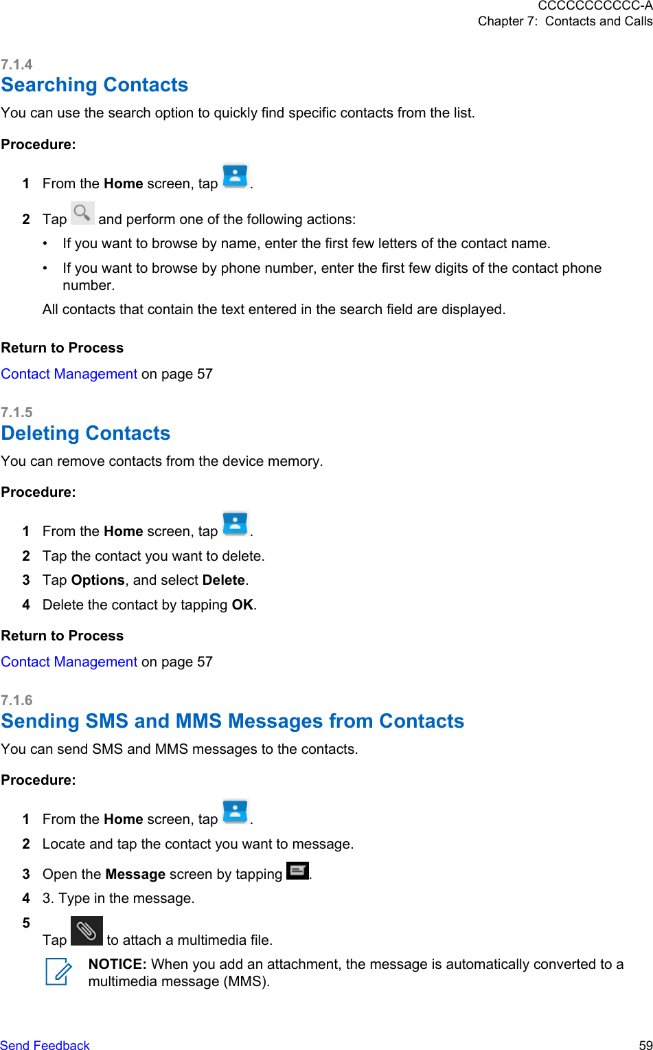 7.1.4Searching ContactsYou can use the search option to quickly find specific contacts from the list.Procedure:1From the Home screen, tap  .2Tap   and perform one of the following actions:• If you want to browse by name, enter the first few letters of the contact name.• If you want to browse by phone number, enter the first few digits of the contact phonenumber.All contacts that contain the text entered in the search field are displayed.Return to ProcessContact Management on page 577.1.5Deleting ContactsYou can remove contacts from the device memory.Procedure:1From the Home screen, tap  .2Tap the contact you want to delete.3Tap Options, and select Delete.4Delete the contact by tapping OK.Return to ProcessContact Management on page 577.1.6Sending SMS and MMS Messages from ContactsYou can send SMS and MMS messages to the contacts.Procedure:1From the Home screen, tap  .2Locate and tap the contact you want to message.3Open the Message screen by tapping  .43. Type in the message.5Tap   to attach a multimedia file.NOTICE: When you add an attachment, the message is automatically converted to amultimedia message (MMS).CCCCCCCCCCC-AChapter 7:  Contacts and CallsSend Feedback   59