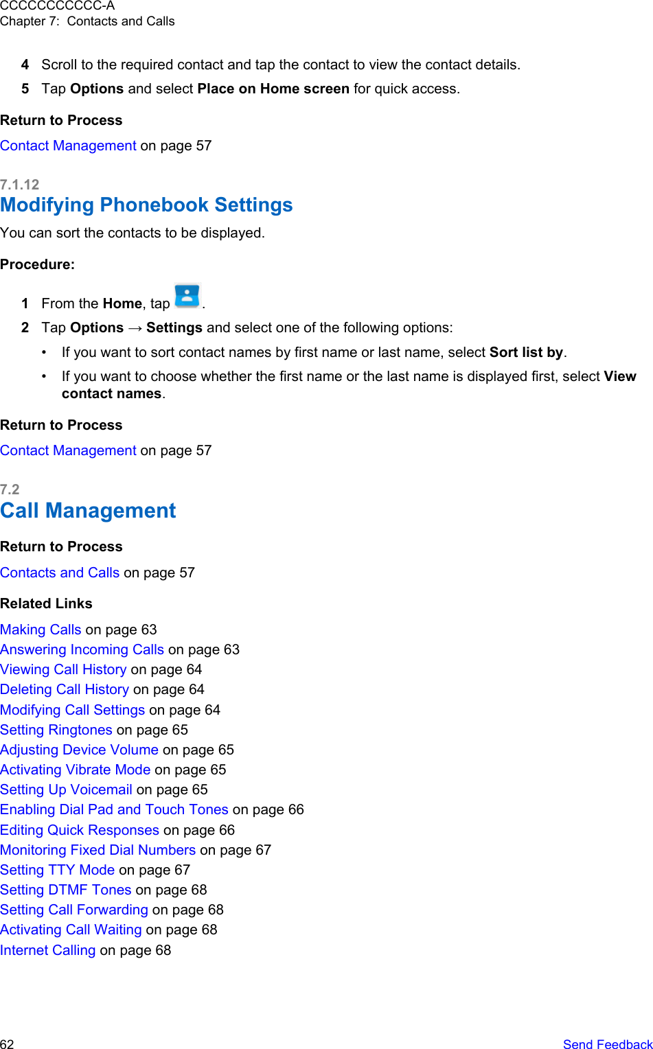 4Scroll to the required contact and tap the contact to view the contact details.5Tap Options and select Place on Home screen for quick access.Return to ProcessContact Management on page 577.1.12Modifying Phonebook SettingsYou can sort the contacts to be displayed.Procedure:1From the Home, tap  .2Tap Options → Settings and select one of the following options:• If you want to sort contact names by first name or last name, select Sort list by.• If you want to choose whether the first name or the last name is displayed first, select Viewcontact names.Return to ProcessContact Management on page 577.2Call ManagementReturn to ProcessContacts and Calls on page 57Related LinksMaking Calls on page 63Answering Incoming Calls on page 63Viewing Call History on page 64Deleting Call History on page 64Modifying Call Settings on page 64Setting Ringtones on page 65Adjusting Device Volume on page 65Activating Vibrate Mode on page 65Setting Up Voicemail on page 65Enabling Dial Pad and Touch Tones on page 66Editing Quick Responses on page 66Monitoring Fixed Dial Numbers on page 67Setting TTY Mode on page 67Setting DTMF Tones on page 68Setting Call Forwarding on page 68Activating Call Waiting on page 68Internet Calling on page 68CCCCCCCCCCC-AChapter 7:  Contacts and Calls62   Send Feedback