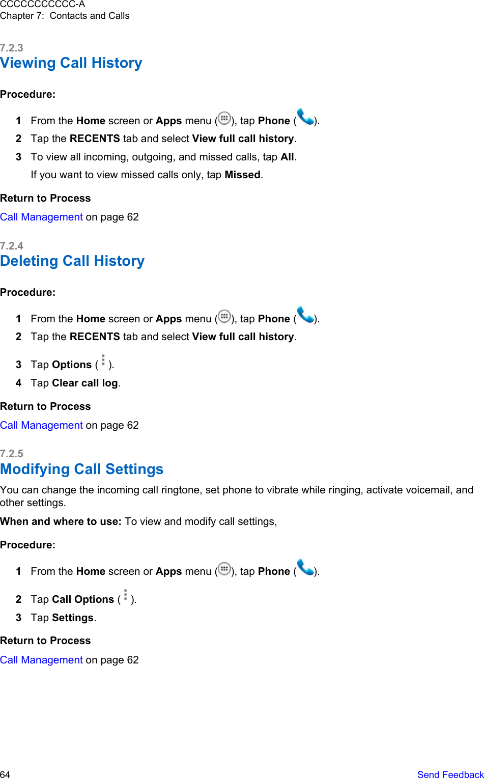 7.2.3Viewing Call HistoryProcedure:1From the Home screen or Apps menu ( ), tap Phone ( ).2Tap the RECENTS tab and select View full call history.3To view all incoming, outgoing, and missed calls, tap All.If you want to view missed calls only, tap Missed.Return to ProcessCall Management on page 627.2.4Deleting Call HistoryProcedure:1From the Home screen or Apps menu ( ), tap Phone ( ).2Tap the RECENTS tab and select View full call history.3Tap Options ( ).4Tap Clear call log.Return to ProcessCall Management on page 627.2.5Modifying Call Settings You can change the incoming call ringtone, set phone to vibrate while ringing, activate voicemail, andother settings.When and where to use: To view and modify call settings,Procedure:1From the Home screen or Apps menu ( ), tap Phone ( ).2Tap Call Options ( ).3Tap Settings.Return to ProcessCall Management on page 62CCCCCCCCCCC-AChapter 7:  Contacts and Calls64   Send Feedback