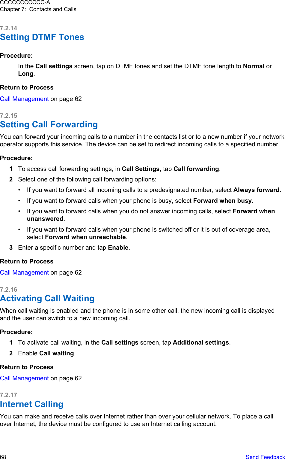 7.2.14Setting DTMF TonesProcedure:In the Call settings screen, tap on DTMF tones and set the DTMF tone length to Normal orLong.Return to ProcessCall Management on page 627.2.15Setting Call ForwardingYou can forward your incoming calls to a number in the contacts list or to a new number if your networkoperator supports this service. The device can be set to redirect incoming calls to a specified number.Procedure:1To access call forwarding settings, in Call Settings, tap Call forwarding.2Select one of the following call forwarding options:• If you want to forward all incoming calls to a predesignated number, select Always forward.• If you want to forward calls when your phone is busy, select Forward when busy.• If you want to forward calls when you do not answer incoming calls, select Forward whenunanswered.• If you want to forward calls when your phone is switched off or it is out of coverage area,select Forward when unreachable.3Enter a specific number and tap Enable.Return to ProcessCall Management on page 627.2.16Activating Call WaitingWhen call waiting is enabled and the phone is in some other call, the new incoming call is displayedand the user can switch to a new incoming call.Procedure:1To activate call waiting, in the Call settings screen, tap Additional settings.2Enable Call waiting.Return to ProcessCall Management on page 627.2.17Internet CallingYou can make and receive calls over Internet rather than over your cellular network. To place a callover Internet, the device must be configured to use an Internet calling account.CCCCCCCCCCC-AChapter 7:  Contacts and Calls68   Send Feedback