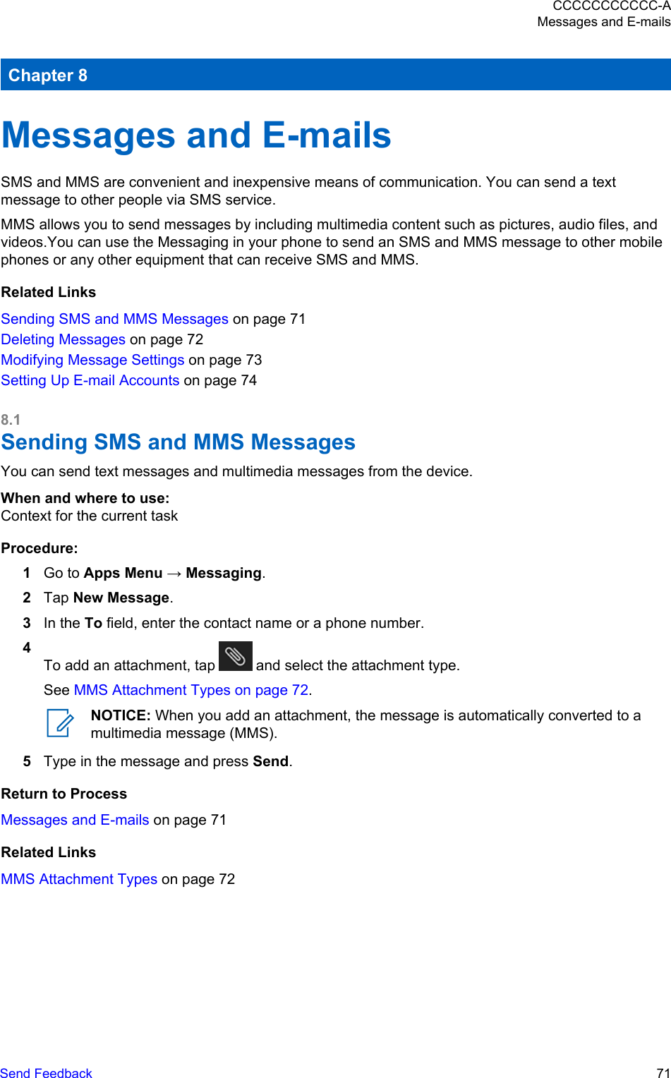 Chapter 8Messages and E-mailsSMS and MMS are convenient and inexpensive means of communication. You can send a textmessage to other people via SMS service.MMS allows you to send messages by including multimedia content such as pictures, audio files, andvideos.You can use the Messaging in your phone to send an SMS and MMS message to other mobilephones or any other equipment that can receive SMS and MMS.Related LinksSending SMS and MMS Messages on page 71Deleting Messages on page 72Modifying Message Settings on page 73Setting Up E-mail Accounts on page 748.1Sending SMS and MMS MessagesYou can send text messages and multimedia messages from the device.When and where to use:Context for the current taskProcedure:1Go to Apps Menu → Messaging.2Tap New Message.3In the To field, enter the contact name or a phone number.4To add an attachment, tap   and select the attachment type.See MMS Attachment Types on page 72.NOTICE: When you add an attachment, the message is automatically converted to amultimedia message (MMS).5Type in the message and press Send.Return to ProcessMessages and E-mails on page 71Related LinksMMS Attachment Types on page 72CCCCCCCCCCC-AMessages and E-mailsSend Feedback   71