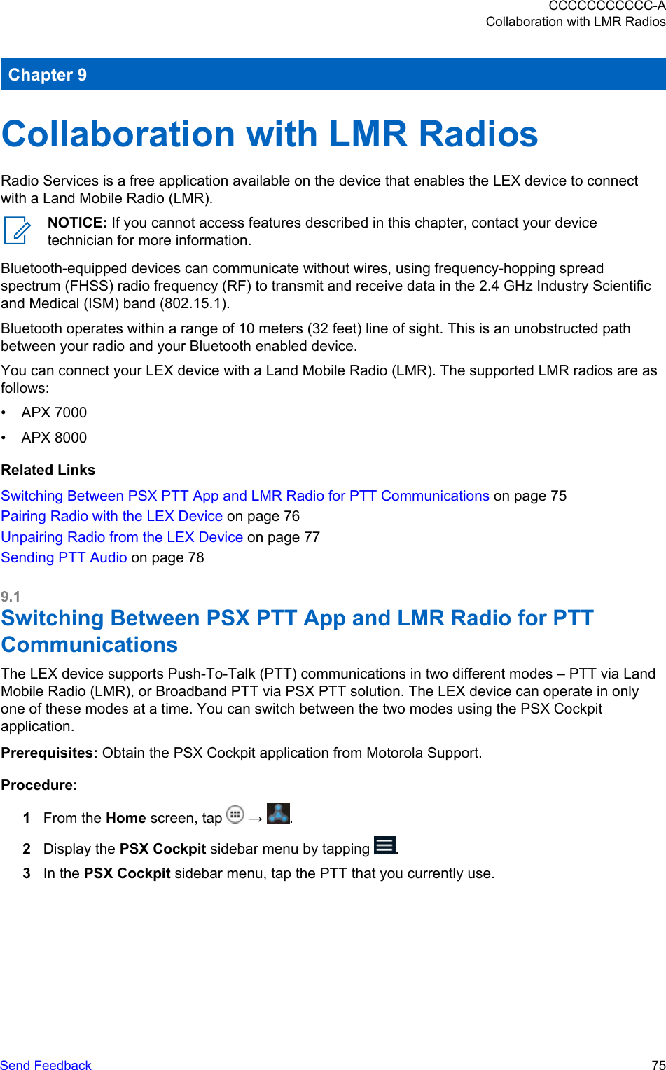 Chapter 9Collaboration with LMR RadiosRadio Services is a free application available on the device that enables the LEX device to connectwith a Land Mobile Radio (LMR).NOTICE: If you cannot access features described in this chapter, contact your devicetechnician for more information.Bluetooth-equipped devices can communicate without wires, using frequency-hopping spreadspectrum (FHSS) radio frequency (RF) to transmit and receive data in the 2.4 GHz Industry Scientificand Medical (ISM) band (802.15.1).Bluetooth operates within a range of 10 meters (32 feet) line of sight. This is an unobstructed pathbetween your radio and your Bluetooth enabled device.You can connect your LEX device with a Land Mobile Radio (LMR). The supported LMR radios are asfollows:• APX 7000• APX 8000Related LinksSwitching Between PSX PTT App and LMR Radio for PTT Communications on page 75Pairing Radio with the LEX Device on page 76Unpairing Radio from the LEX Device on page 77Sending PTT Audio on page 789.1Switching Between PSX PTT App and LMR Radio for PTTCommunicationsThe LEX device supports Push-To-Talk (PTT) communications in two different modes – PTT via LandMobile Radio (LMR), or Broadband PTT via PSX PTT solution. The LEX device can operate in onlyone of these modes at a time. You can switch between the two modes using the PSX Cockpitapplication.Prerequisites: Obtain the PSX Cockpit application from Motorola Support.Procedure:1From the Home screen, tap   →  .2Display the PSX Cockpit sidebar menu by tapping  .3In the PSX Cockpit sidebar menu, tap the PTT that you currently use.CCCCCCCCCCC-ACollaboration with LMR RadiosSend Feedback   75