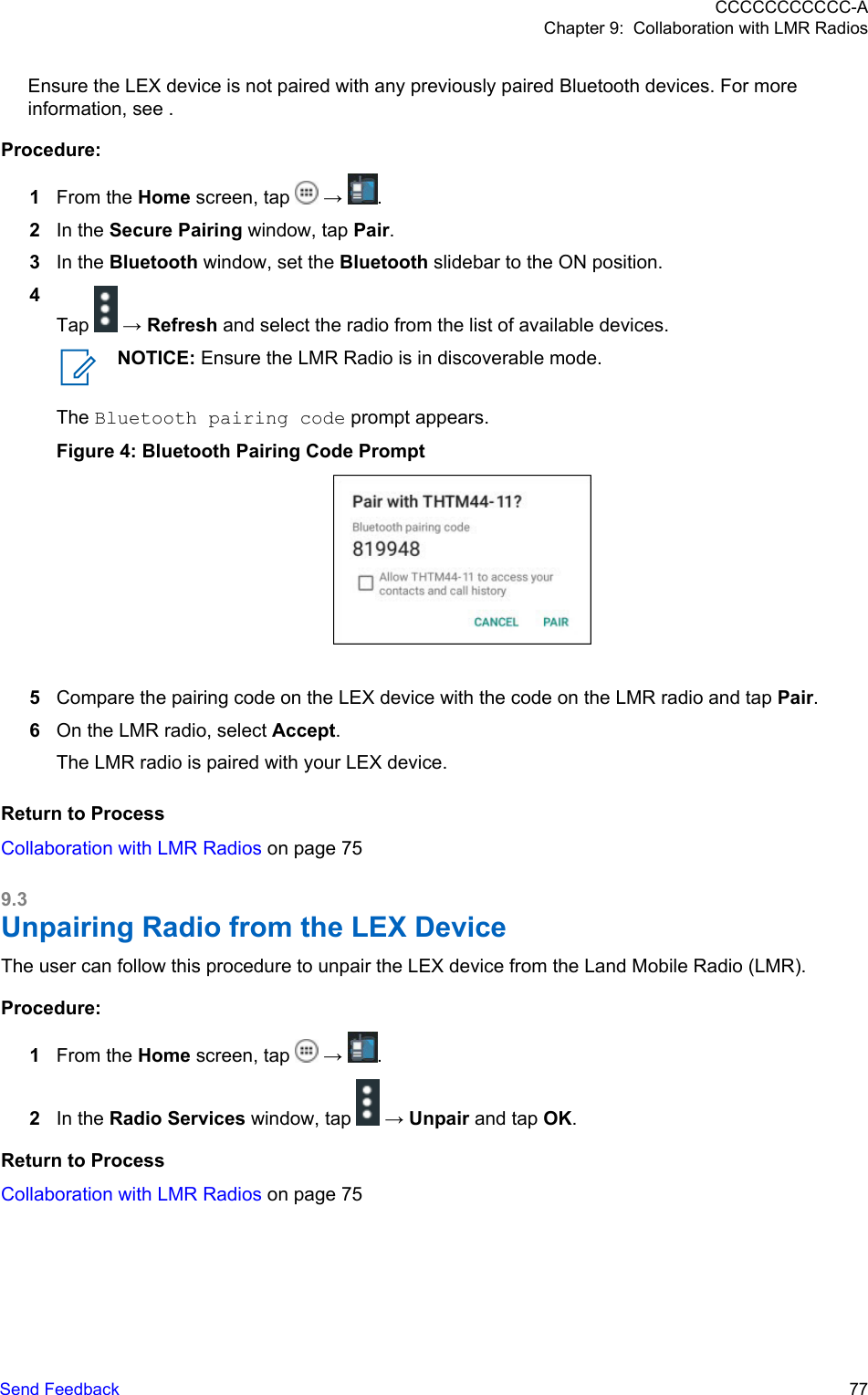 Ensure the LEX device is not paired with any previously paired Bluetooth devices. For moreinformation, see .Procedure:1From the Home screen, tap   →  .2In the Secure Pairing window, tap Pair.3In the Bluetooth window, set the Bluetooth slidebar to the ON position.4Tap   → Refresh and select the radio from the list of available devices.NOTICE: Ensure the LMR Radio is in discoverable mode.The Bluetooth pairing code prompt appears.Figure 4: Bluetooth Pairing Code Prompt5Compare the pairing code on the LEX device with the code on the LMR radio and tap Pair.6On the LMR radio, select Accept.The LMR radio is paired with your LEX device.Return to ProcessCollaboration with LMR Radios on page 759.3Unpairing Radio from the LEX DeviceThe user can follow this procedure to unpair the LEX device from the Land Mobile Radio (LMR).Procedure:1From the Home screen, tap   →  .2In the Radio Services window, tap   → Unpair and tap OK.Return to ProcessCollaboration with LMR Radios on page 75CCCCCCCCCCC-AChapter 9:  Collaboration with LMR RadiosSend Feedback   77